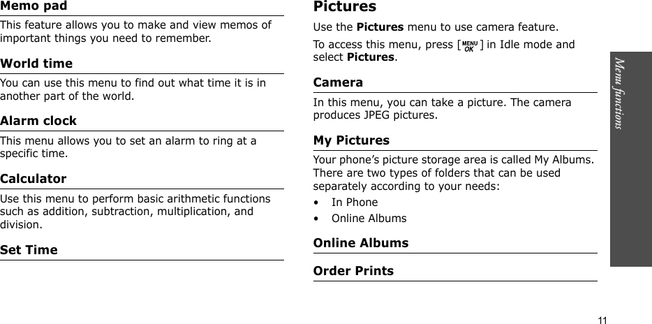 Menu functions    11Memo pad This feature allows you to make and view memos of important things you need to remember. World time You can use this menu to find out what time it is in another part of the world.Alarm clock This menu allows you to set an alarm to ring at a specific time.CalculatorUse this menu to perform basic arithmetic functions such as addition, subtraction, multiplication, and division.Set TimePictures Use the Pictures menu to use camera feature.To access this menu, press [ ] in Idle mode and select Pictures.CameraIn this menu, you can take a picture. The camera produces JPEG pictures.My PicturesYour phone’s picture storage area is called My Albums. There are two types of folders that can be used separately according to your needs:•In Phone• Online AlbumsOnline AlbumsOrder Prints