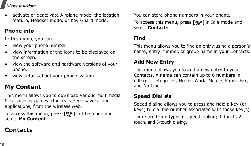 16Menu functions• activate or deactivate Airplane mode, the location feature, Headset mode, or Key Guard mode.Phone info In this menu, you can:• view your phone number.• view information of the icons to be displayed on the screen.• view the software and hardware versions of your phone.• view details about your phone system.My ContentThis menu allows you to download various multimedia files, such as games, ringers, screen savers, and applications, from the wireless web.To access this menu, press [ ] in Idle mode and select My Content.ContactsYou can store phone numbers in your phone. To access this menu, press [ ] in Idle mode and select Contacts.FindThis menu allows you to find an entry using a person’s name, entry number, or group name in your Contacts.Add New EntryThis menu allows you to add a new entry to your Contacts. A name can contain up to 6 numbers in different categories; Home, Work, Mobile, Paper, Fax, and No label.Speed Dial #s Speed dialing allows you to press and hold a key (or keys) to dial the number associated with those key(s).There are three types of speed dialing; 1-touch, 2- touch, and 3-touch dialing.  