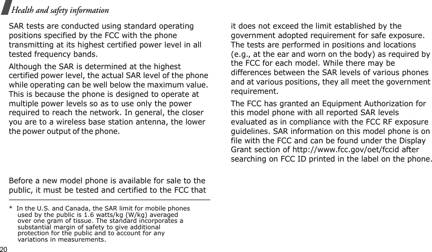 20Health and safety informationSAR tests are conducted using standard operating positions specified by the FCC with the phone transmitting at its highest certified power level in all tested frequency bands. Although the SAR is determined at the highest certified power level, the actual SAR level of the phone while operating can be well below the maximum value. This is because the phone is designed to operate at multiple power levels so as to use only the power required to reach the network. In general, the closer you are to a wireless base station antenna, the lower the power ou t p u t  of th e  p h o ne.                                                     Before a new model phone is available for sale to the public, it must be tested and certified to the FCC that it does not exceed the limit established by the government adopted requirement for safe exposure. The tests are performed in positions and locations (e.g., at the ear and worn on the body) as required by the FCC for each model. While there may be differences between the SAR levels of various phones and at various positions, they all meet the government requirement.The FCC has granted an Equipment Authorization for this model phone with all reported SAR levels evaluated as in compliance with the FCC RF exposure guidelines. SAR information on this model phone is on file with the FCC and can be found under the Display Grant section of http://www.fcc.gov/oet/fccid after searching on FCC ID printed in the label on the phone.*  In the U.S. and Canada, the SAR limit for mobile phones used by the public is 1.6 watts/kg (W/kg) averaged over one gram of tissue. The standard incorporates a substantial margin of safety to give additional protection for the public and to account for any variations in measurements.