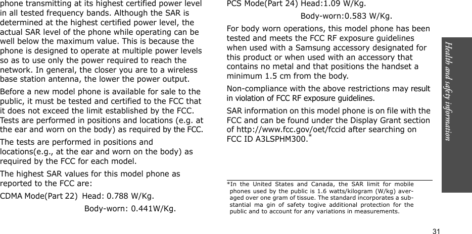 Health and safety information  31phone transmitting at its highest certified power level in all tested frequency bands. Although the SAR is determined at the highest certified power level, the actual SAR level of the phone while operating can be well below the maximum value. This is because the phone is designed to operate at multiple power levels so as to use only the power required to reach the network. In general, the closer you are to a wireless base station antenna, the lower the power output.Before a new model phone is available for sale to the public, it must be tested and certified to the FCC that it does not exceed the limit established by the FCC. Tests are performed in positions and locations (e.g. at the ear and worn on the body) as required by the FCC. The tests are performed in positions and locations(e.g., at the ear and worn on the body) as required by the FCC for each model.The highest SAR values for this model phone as reported to the FCC are:CDMA Mode(Part 22)  Head: 0.788  W/Kg.                                                         Body-worn: 0.441W/Kg.PCS Mode(Part 24) Head:1.09 W/Kg.                             Body-worn:0.583 W/Kg.For body worn operations, this model phone has been tested and meets the FCC RF exposure guidelines when used with a Samsung accessory designated for this product or when used with an accessory that contains no metal and that positions the handset a minimum 1.5 cm from the body.Non-compliance with the above restrictions may result in violation of FCC RF exposure guidelines. SAR information on this model phone is on file with the FCC and can be found under the Display Grant section of http://www.fcc.gov/oet/fccid after searching on FCC ID A3LSPHM300.**In the United States and Canada, the SAR limit for mobilephones used by the public is 1.6 watts/kilogram (W/kg) aver-aged over one gram of tissue. The standard incorporates a sub-stantial ma gin of safety togive additional protection for thepublic and to account for any variations in measurements.
