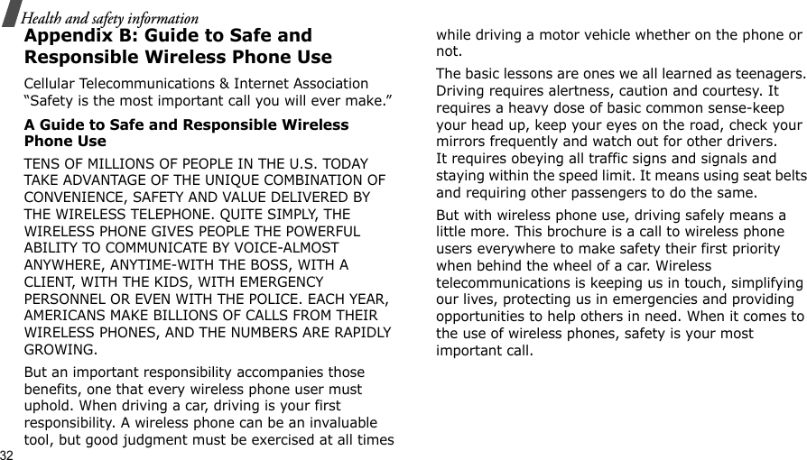 32Health and safety informationAppendix B: Guide to Safe and Responsible Wireless Phone UseCellular Telecommunications &amp; Internet Association “Safety is the most important call you will ever make.”A Guide to Safe and Responsible Wireless Phone UseTENS OF MILLIONS OF PEOPLE IN THE U.S. TODAY TAKE ADVANTAGE OF THE UNIQUE COMBINATION OF CONVENIENCE, SAFETY AND VALUE DELIVERED BY THE WIRELESS TELEPHONE. QUITE SIMPLY, THE WIRELESS PHONE GIVES PEOPLE THE POWERFUL ABILITY TO COMMUNICATE BY VOICE-ALMOST ANYWHERE, ANYTIME-WITH THE BOSS, WITH A CLIENT, WITH THE KIDS, WITH EMERGENCY PERSONNEL OR EVEN WITH THE POLICE. EACH YEAR, AMERICANS MAKE BILLIONS OF CALLS FROM THEIR WIRELESS PHONES, AND THE NUMBERS ARE RAPIDLY GROWING.But an important responsibility accompanies those benefits, one that every wireless phone user must uphold. When driving a car, driving is your first responsibility. A wireless phone can be an invaluable tool, but good judgment must be exercised at all times while driving a motor vehicle whether on the phone or not.The basic lessons are ones we all learned as teenagers. Driving requires alertness, caution and courtesy. It requires a heavy dose of basic common sense-keep your head up, keep your eyes on the road, check your mirrors frequently and watch out for other drivers. It requires obeying all traffic signs and signals and staying within the speed limit. It means using seat belts and requiring other passengers to do the same. But with wireless phone use, driving safely means a little more. This brochure is a call to wireless phone users everywhere to make safety their first priority when behind the wheel of a car. Wireless telecommunications is keeping us in touch, simplifying our lives, protecting us in emergencies and providing opportunities to help others in need. When it comes to the use of wireless phones, safety is your most important call.