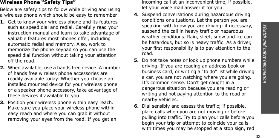 Health and safety information  33Wireless Phone “Safety Tips”Below are safety tips to follow while driving and using a wireless phone which should be easy to remember:1.Get to know your wireless phone and its features such as speed dial and redial. Carefully read your instruction manual and learn to take advantage of valuable features most phones offer, including automatic redial and memory. Also, work to memorize the phone keypad so you can use the speed dial function without taking your attention off the road.2.When available, use a hands free device. A number of hands free wireless phone accessories are readily available today. Whether you choose an installed mounted device for your wireless phone or a speaker phone accessory, take advantage of these devices if available to you.3.Position your wireless phone within easy reach. Make sure you place your wireless phone within easy reach and where you can grab it without removing your eyes from the road. If you get an incoming call at an inconvenient time, if possible, let your voice mail answer it for you.4.Suspend conversations during hazardous driving conditions or situations. Let the person you are speaking with know you are driving; if necessary, suspend the call in heavy traffic or hazardous weather conditions. Rain, sleet, snow and ice can be hazardous, but so is heavy traffic. As a driver, your first responsibility is to pay attention to the road.5.Do not take notes or look up phone numbers while driving. If you are reading an address book or business card, or writing a “to do” list while driving a car, you are not watching where you are going. It’s common sense. Don’t get caught in a dangerous situation because you are reading or writing and not paying attention to the road or nearby vehicles.6.Dial sensibly and assess the traffic; if possible, place calls when you are not moving or before pulling into traffic. Try to plan your calls before you begin your trip or attempt to coincide your calls with times you may be stopped at a stop sign, red 