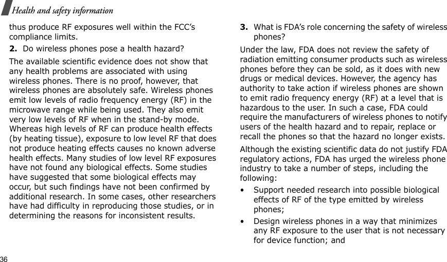 36Health and safety informationthus produce RF exposures well within the FCC’s compliance limits.2.Do wireless phones pose a health hazard?The available scientific evidence does not show that any health problems are associated with using wireless phones. There is no proof, however, that wireless phones are absolutely safe. Wireless phones emit low levels of radio frequency energy (RF) in the microwave range while being used. They also emit very low levels of RF when in the stand-by mode. Whereas high levels of RF can produce health effects (by heating tissue), exposure to low level RF that does not produce heating effects causes no known adverse health effects. Many studies of low level RF exposures have not found any biological effects. Some studies have suggested that some biological effects may occur, but such findings have not been confirmed by additional research. In some cases, other researchers have had difficulty in reproducing those studies, or in determining the reasons for inconsistent results.3.What is FDA’s role concerning the safety of wireless phones?Under the law, FDA does not review the safety of radiation emitting consumer products such as wireless phones before they can be sold, as it does with new drugs or medical devices. However, the agency has authority to take action if wireless phones are shown to emit radio frequency energy (RF) at a level that is hazardous to the user. In such a case, FDA could require the manufacturers of wireless phones to notify users of the health hazard and to repair, replace or recall the phones so that the hazard no longer exists.Although the existing scientific data do not justify FDA regulatory actions, FDA has urged the wireless phone industry to take a number of steps, including the following:• Support needed research into possible biological effects of RF of the type emitted by wireless phones;• Design wireless phones in a way that minimizes any RF exposure to the user that is not necessary for device function; and