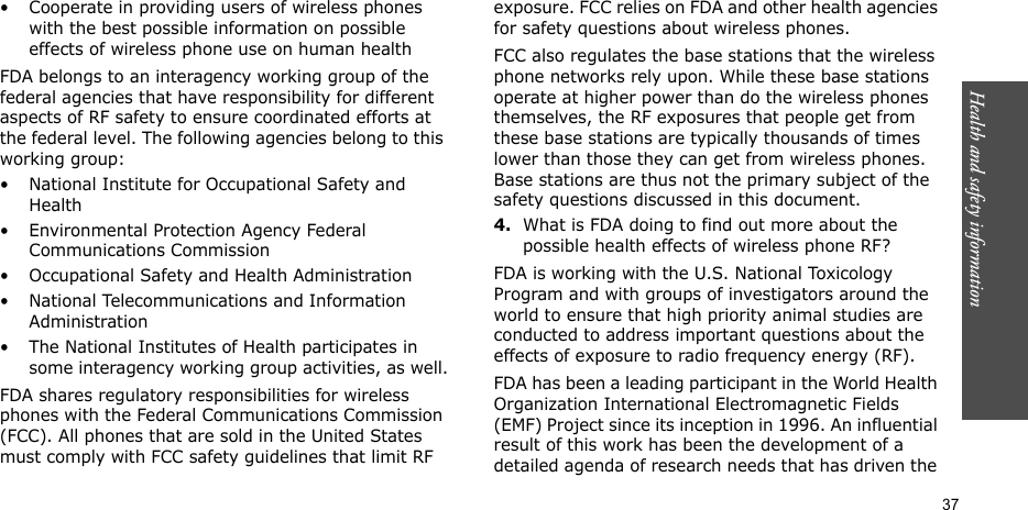 Health and safety information  37• Cooperate in providing users of wireless phones with the best possible information on possible effects of wireless phone use on human healthFDA belongs to an interagency working group of the federal agencies that have responsibility for different aspects of RF safety to ensure coordinated efforts at the federal level. The following agencies belong to this working group:• National Institute for Occupational Safety and Health• Environmental Protection Agency Federal Communications Commission• Occupational Safety and Health Administration• National Telecommunications and Information Administration• The National Institutes of Health participates in some interagency working group activities, as well.FDA shares regulatory responsibilities for wireless phones with the Federal Communications Commission (FCC). All phones that are sold in the United States must comply with FCC safety guidelines that limit RF exposure. FCC relies on FDA and other health agencies for safety questions about wireless phones.FCC also regulates the base stations that the wireless phone networks rely upon. While these base stations operate at higher power than do the wireless phones themselves, the RF exposures that people get from these base stations are typically thousands of times lower than those they can get from wireless phones. Base stations are thus not the primary subject of the safety questions discussed in this document.4.What is FDA doing to find out more about the possible health effects of wireless phone RF?FDA is working with the U.S. National Toxicology Program and with groups of investigators around the world to ensure that high priority animal studies are conducted to address important questions about the effects of exposure to radio frequency energy (RF).FDA has been a leading participant in the World Health Organization International Electromagnetic Fields (EMF) Project since its inception in 1996. An influential result of this work has been the development of a detailed agenda of research needs that has driven the 