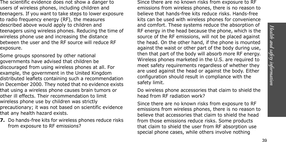 Health and safety information  39The scientific evidence does not show a danger to users of wireless phones, including children and teenagers. If you want to take steps to lower exposure to radio frequency energy (RF), the measures described above would apply to children and teenagers using wireless phones. Reducing the time of wireless phone use and increasing the distance between the user and the RF source will reduce RF exposure.Some groups sponsored by other national governments have advised that children be discouraged from using wireless phones at all. For example, the government in the United Kingdom distributed leaflets containing such a recommendation in December 2000. They noted that no evidence exists that using a wireless phone causes brain tumors or other ill effects. Their recommendation to limit wireless phone use by children was strictly precautionary; it was not based on scientific evidence that any health hazard exists.7.Do hands-free kits for wireless phones reduce risks from exposure to RF emissions?Since there are no known risks from exposure to RF emissions from wireless phones, there is no reason to believe that hands-free kits reduce risks. Hands-free kits can be used with wireless phones for convenience and comfort. These systems reduce the absorption of RF energy in the head because the phone, which is the source of the RF emissions, will not be placed against the head. On the other hand, if the phone is mounted against the waist or other part of the body during use, then that part of the body will absorb more RF energy. Wireless phones marketed in the U.S. are required to meet safety requirements regardless of whether they are used against the head or against the body. Either configuration should result in compliance with the safety limit.Do wireless phone accessories that claim to shield the head from RF radiation work?Since there are no known risks from exposure to RF emissions from wireless phones, there is no reason to believe that accessories that claim to shield the head from those emissions reduce risks. Some products that claim to shield the user from RF absorption use special phone cases, while others involve nothing 