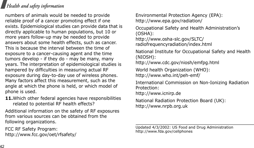 42Health and safety informationnumbers of animals would be needed to provide reliable proof of a cancer promoting effect if one exists. Epidemiological studies can provide data that is directly applicable to human populations, but 10 or more years follow-up may be needed to provide answers about some health effects, such as cancer. This is because the interval between the time of exposure to a cancer-causing agent and the time tumors develop - if they do - may be many, many years. The interpretation of epidemiological studies is hampered by difficulties in measuring actual RF exposure during day-to-day use of wireless phones. Many factors affect this measurement, such as the angle at which the phone is held, or which model of phone is used.11.Which other federal agencies have responsibilities related to potential RF health effects?Additional information on the safety of RF exposures from various sources can be obtained from the following organizations.FCC RF Safety Program:http://www.fcc.gov/oet/rfsafety/Environmental Protection Agency (EPA):http://www.epa.gov/radiation/Occupational Safety and Health Administration’s (OSHA):http://www.osha-slc.gov/SLTC/radiofrequencyradiation/index.htmlNational Institute for Occupational Safety and Health (NIOSH):http://www.cdc.gov/niosh/emfpg.htmlWorld health Organization (WHO):http://www.who.int/peh-emf/International Commission on Non-Ionizing Radiation Protection:http://www.icnirp.deNational Radiation Protection Board (UK):http://www.nrpb.org.ukUpdated 4/3/2002: US Food and Drug Administration http://www.fda.gov/cellphones