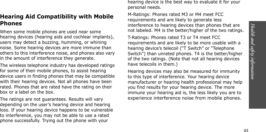 Health and safety information  43Hearing Aid Compatibility with Mobile PhonesWhen some mobile phones are used near some hearing devices (hearing aids and cochlear implants), users may detect a buzzing, humming, or whining noise. Some hearing devices are more immune than others to this interference noise, and phones also vary in the amount of interference they generate.The wireless telephone industry has developed ratings for some of their mobile phones, to assist hearing device users in finding phones that may be compatible with their hearing devices. Not all phones have been rated. Phones that are rated have the rating on their box or a label on the box.The ratings are not guarantees. Results will vary depending on the user’s hearing device and hearing loss. If your hearing device happens to be vulnerable to interference, you may not be able to use a rated phone successfully. Trying out the phone with your hearing device is the best way to evaluate it for your personal needs.M-Ratings: Phones rated M3 or M4 meet FCC requirements and are likely to generate less interference to hearing devices than phones that are not labeled. M4 is the better/higher of the two ratings.T-Ratings: Phones rated T3 or T4 meet FCC requirements and are likely to be more usable with a hearing device’s telecoil (“T Switch” or “Telephone Switch”) than unrated phones. T4 is the better/higher of the two ratings. (Note that not all hearing devices have telecoils in them.)Hearing devices may also be measured for immunity to this type of interference. Your hearing device manufacturer or hearing health professional may help you find results for your hearing device. The more immune your hearing aid is, the less likely you are to experience interference noise from mobile phones.