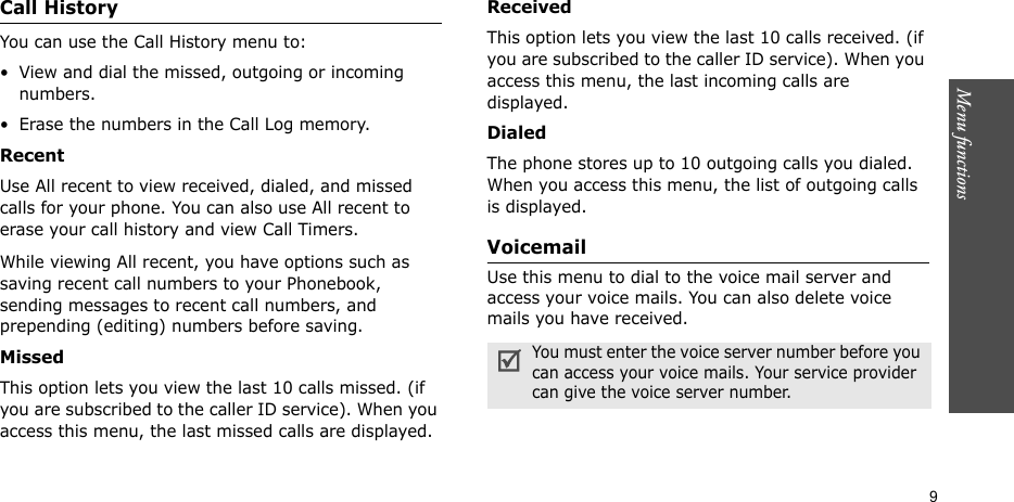 Menu functions    9Call HistoryYou can use the Call History menu to:• View and dial the missed, outgoing or incoming numbers.• Erase the numbers in the Call Log memory.Recent    Use All recent to view received, dialed, and missed calls for your phone. You can also use All recent to erase your call history and view Call Timers.While viewing All recent, you have options such as saving recent call numbers to your Phonebook, sending messages to recent call numbers, and prepending (editing) numbers before saving.Missed   This option lets you view the last 10 calls missed. (if you are subscribed to the caller ID service). When you access this menu, the last missed calls are displayed.Received  This option lets you view the last 10 calls received. (if you are subscribed to the caller ID service). When you access this menu, the last incoming calls are displayed.Dialed  The phone stores up to 10 outgoing calls you dialed. When you access this menu, the list of outgoing calls is displayed.Voicemail Use this menu to dial to the voice mail server and access your voice mails. You can also delete voice mails you have received.You must enter the voice server number before you can access your voice mails. Your service provider can give the voice server number.