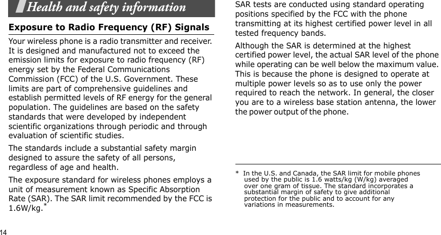 14Health and safety informationExposure to Radio Frequency (RF) SignalsYour wireless phone is a radio transmitter and receiver. It is designed and manufactured not to exceed the emission limits for exposure to radio frequency (RF) energy set by the Federal Communications Commission (FCC) of the U.S. Government. These limits are part of comprehensive guidelines and establish permitted levels of RF energy for the general population. The guidelines are based on the safety standards that were developed by independent scientific organizations through periodic and through evaluation of scientific studies.The standards include a substantial safety margin designed to assure the safety of all persons, regardless of age and health.The exposure standard for wireless phones employs a unit of measurement known as Specific Absorption Rate (SAR). The SAR limit recommended by the FCC is 1.6W/kg.*SAR tests are conducted using standard operating positions specified by the FCC with the phone transmitting at its highest certified power level in all tested frequency bands. Although the SAR is determined at the highest certified power level, the actual SAR level of the phone while operating can be well below the maximum value. This is because the phone is designed to operate at multiple power levels so as to use only the power required to reach the network. In general, the closer you are to a wireless base station antenna, the lower the power o u t p u t  of t h e  p h on e .                                                     *  In the U.S. and Canada, the SAR limit for mobile phones used by the public is 1.6 watts/kg (W/kg) averaged over one gram of tissue. The standard incorporates a substantial margin of safety to give additional protection for the public and to account for any variations in measurements.