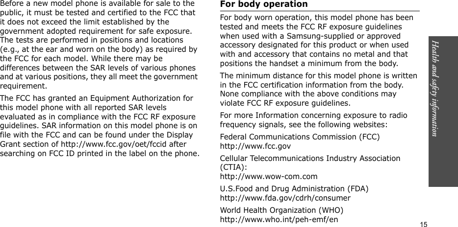 Health and safety information    15Before a new model phone is available for sale to the public, it must be tested and certified to the FCC that it does not exceed the limit established by the government adopted requirement for safe exposure. The tests are performed in positions and locations (e.g., at the ear and worn on the body) as required by the FCC for each model. While there may be differences between the SAR levels of various phones and at various positions, they all meet the government requirement.The FCC has granted an Equipment Authorization for this model phone with all reported SAR levels evaluated as in compliance with the FCC RF exposure guidelines. SAR information on this model phone is on file with the FCC and can be found under the Display Grant section of http://www.fcc.gov/oet/fccid after searching on FCC ID printed in the label on the phone.For body operationFor body worn operation, this model phone has been tested and meets the FCC RF exposure guidelines when used with a Samsung-supplied or approved accessory designated for this product or when used with and accessory that contains no metal and that positions the handset a minimum from the body.The minimum distance for this model phone is written in the FCC certification information from the body. None compliance with the above conditions may violate FCC RF exposure guidelines.For more Information concerning exposure to radio frequency signals, see the following websites:Federal Communications Commission (FCC)http://www.fcc.govCellular Telecommunications Industry Association (CTIA):http://www.wow-com.comU.S.Food and Drug Administration (FDA)http://www.fda.gov/cdrh/consumerWorld Health Organization (WHO)http://www.who.int/peh-emf/en