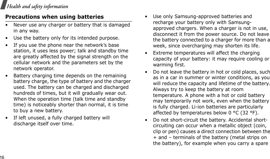 16Health and safety informationPrecautions when using batteries• Never use any charger or battery that is damaged in any way.• Use the battery only for its intended purpose.• If you use the phone near the network’s base station, it uses less power; talk and standby time are greatly affected by the signal strength on the cellular network and the parameters set by the network operator. • Battery charging time depends on the remaining battery charge, the type of battery and the charger used. The battery can be charged and discharged hundreds of times, but it will gradually wear out. When the operation time (talk time and standby time) is noticeably shorter than normal, it is time to buy a new battery.• If left unused, a fully charged battery will discharge itself over time.• Use only Samsung-approved batteries and recharge your battery only with Samsung-approved chargers. When a charger is not in use, disconnect it from the power source. Do not leave the battery connected to a charger for more than a week, since overcharging may shorten its life.• Extreme temperatures will affect the charging capacity of your battery: it may require cooling or warming first.• Do not leave the battery in hot or cold places, such as in a car in summer or winter conditions, as you will reduce the capacity and lifetime of the battery. Always try to keep the battery at room temperature. A phone with a hot or cold battery may temporarily not work, even when the battery is fully charged. Li-ion batteries are particularly affected by temperatures below 0 °C (32 °F).• Do not short-circuit the battery. Accidental short-circuiting can occur when a metallic object (coin, clip or pen) causes a direct connection between the + and – terminals of the battery (metal strips on the battery), for example when you carry a spare 