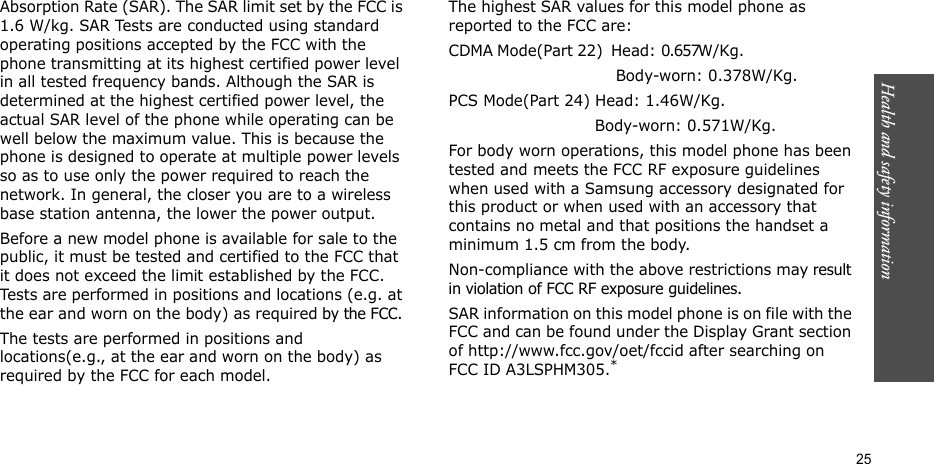 Health and safety information  25Absorption Rate (SAR). The SAR limit set by the FCC is 1.6 W/kg. SAR Tests are conducted using standard operating positions accepted by the FCC with the phone transmitting at its highest certified power level in all tested frequency bands. Although the SAR is determined at the highest certified power level, the actual SAR level of the phone while operating can be well below the maximum value. This is because the phone is designed to operate at multiple power levels so as to use only the power required to reach the network. In general, the closer you are to a wireless base station antenna, the lower the power output.Before a new model phone is available for sale to the public, it must be tested and certified to the FCC that it does not exceed the limit established by the FCC. Tests are performed in positions and locations (e.g. at the ear and worn on the body) as required by the FCC. The tests are performed in positions and locations(e.g., at the ear and worn on the body) as required by the FCC for each model.The highest SAR values for this model phone as reported to the FCC are:CDMA Mode(Part 22)  Head: 0.657W/Kg.                                                         Body-worn: 0.378W/Kg.PCS Mode(Part 24) Head: 1.46W/Kg.                             Body-worn: 0.571W/Kg.For body worn operations, this model phone has been tested and meets the FCC RF exposure guidelines when used with a Samsung accessory designated for this product or when used with an accessory that contains no metal and that positions the handset a minimum 1.5 cm from the body.Non-compliance with the above restrictions may result in violation of FCC RF exposure guidelines. SAR information on this model phone is on file with the FCC and can be found under the Display Grant section of http://www.fcc.gov/oet/fccid after searching on FCC ID A3LSPHM305.*