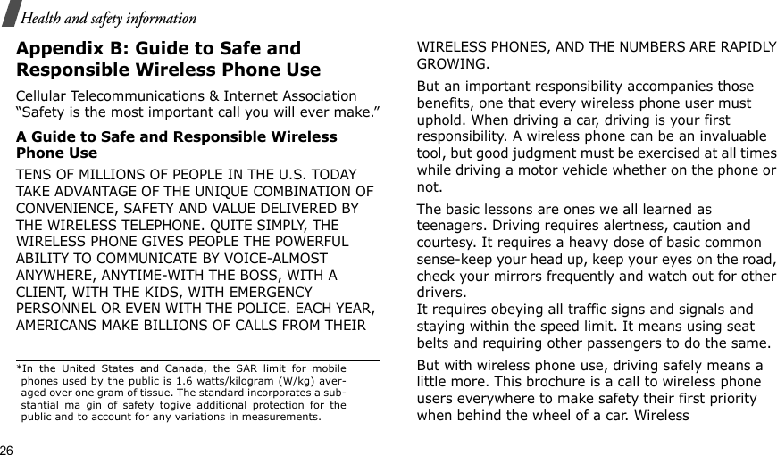 26Health and safety informationAppendix B: Guide to Safe and Responsible Wireless Phone UseCellular Telecommunications &amp; Internet Association “Safety is the most important call you will ever make.”A Guide to Safe and Responsible Wireless Phone UseTENS OF MILLIONS OF PEOPLE IN THE U.S. TODAY TAKE ADVANTAGE OF THE UNIQUE COMBINATION OF CONVENIENCE, SAFETY AND VALUE DELIVERED BY THE WIRELESS TELEPHONE. QUITE SIMPLY, THE WIRELESS PHONE GIVES PEOPLE THE POWERFUL ABILITY TO COMMUNICATE BY VOICE-ALMOST ANYWHERE, ANYTIME-WITH THE BOSS, WITH A CLIENT, WITH THE KIDS, WITH EMERGENCY PERSONNEL OR EVEN WITH THE POLICE. EACH YEAR, AMERICANS MAKE BILLIONS OF CALLS FROM THEIR WIRELESS PHONES, AND THE NUMBERS ARE RAPIDLY GROWING.But an important responsibility accompanies those benefits, one that every wireless phone user must uphold. When driving a car, driving is your first responsibility. A wireless phone can be an invaluable tool, but good judgment must be exercised at all times while driving a motor vehicle whether on the phone or not.The basic lessons are ones we all learned as teenagers. Driving requires alertness, caution and courtesy. It requires a heavy dose of basic common sense-keep your head up, keep your eyes on the road, check your mirrors frequently and watch out for other drivers. It requires obeying all traffic signs and signals and staying within the speed limit. It means using seat belts and requiring other passengers to do the same. But with wireless phone use, driving safely means a little more. This brochure is a call to wireless phone users everywhere to make safety their first priority when behind the wheel of a car. Wireless *In the United States and Canada, the SAR limit for mobilephones used by the public is 1.6 watts/kilogram (W/kg) aver-aged over one gram of tissue. The standard incorporates a sub-stantial ma gin of safety togive additional protection for thepublic and to account for any variations in measurements.