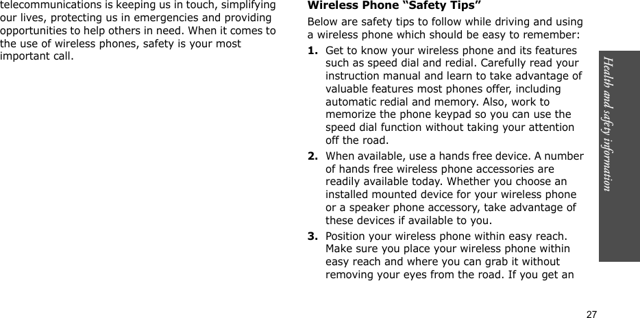 Health and safety information  27telecommunications is keeping us in touch, simplifying our lives, protecting us in emergencies and providing opportunities to help others in need. When it comes to the use of wireless phones, safety is your most important call.Wireless Phone “Safety Tips”Below are safety tips to follow while driving and using a wireless phone which should be easy to remember:1.Get to know your wireless phone and its features such as speed dial and redial. Carefully read your instruction manual and learn to take advantage of valuable features most phones offer, including automatic redial and memory. Also, work to memorize the phone keypad so you can use the speed dial function without taking your attention off the road.2.When available, use a hands free device. A number of hands free wireless phone accessories are readily available today. Whether you choose an installed mounted device for your wireless phone or a speaker phone accessory, take advantage of these devices if available to you.3.Position your wireless phone within easy reach. Make sure you place your wireless phone within easy reach and where you can grab it without removing your eyes from the road. If you get an 