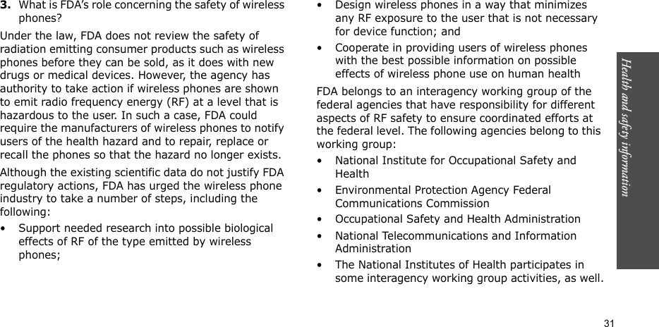 Health and safety information  313.What is FDA’s role concerning the safety of wireless phones?Under the law, FDA does not review the safety of radiation emitting consumer products such as wireless phones before they can be sold, as it does with new drugs or medical devices. However, the agency has authority to take action if wireless phones are shown to emit radio frequency energy (RF) at a level that is hazardous to the user. In such a case, FDA could require the manufacturers of wireless phones to notify users of the health hazard and to repair, replace or recall the phones so that the hazard no longer exists.Although the existing scientific data do not justify FDA regulatory actions, FDA has urged the wireless phone industry to take a number of steps, including the following:• Support needed research into possible biological effects of RF of the type emitted by wireless phones;• Design wireless phones in a way that minimizes any RF exposure to the user that is not necessary for device function; and• Cooperate in providing users of wireless phones with the best possible information on possible effects of wireless phone use on human healthFDA belongs to an interagency working group of the federal agencies that have responsibility for different aspects of RF safety to ensure coordinated efforts at the federal level. The following agencies belong to this working group:• National Institute for Occupational Safety and Health• Environmental Protection Agency Federal Communications Commission• Occupational Safety and Health Administration• National Telecommunications and Information Administration• The National Institutes of Health participates in some interagency working group activities, as well.