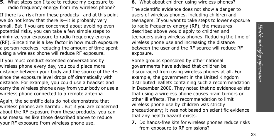 Health and safety information  335.What steps can I take to reduce my exposure to radio frequency energy from my wireless phone?If there is a risk from these products—and at this point we do not know that there is—it is probably very small. But if you are concerned about avoiding even potential risks, you can take a few simple steps to minimize your exposure to radio frequency energy (RF). Since time is a key factor in how much exposure a person receives, reducing the amount of time spent using a wireless phone will reduce RF exposure.If you must conduct extended conversations by wireless phone every day, you could place more distance between your body and the source of the RF, since the exposure level drops off dramatically with distance. For example, you could use a headset and carry the wireless phone away from your body or use a wireless phone connected to a remote antennaAgain, the scientific data do not demonstrate that wireless phones are harmful. But if you are concerned about the RF exposure from these products, you can use measures like those described above to reduce your RF exposure from wireless phone use.6.What about children using wireless phones?The scientific evidence does not show a danger to users of wireless phones, including children and teenagers. If you want to take steps to lower exposure to radio frequency energy (RF), the measures described above would apply to children and teenagers using wireless phones. Reducing the time of wireless phone use and increasing the distance between the user and the RF source will reduce RF exposure.Some groups sponsored by other national governments have advised that children be discouraged from using wireless phones at all. For example, the government in the United Kingdom distributed leaflets containing such a recommendation in December 2000. They noted that no evidence exists that using a wireless phone causes brain tumors or other ill effects. Their recommendation to limit wireless phone use by children was strictly precautionary; it was not based on scientific evidence that any health hazard exists.7.Do hands-free kits for wireless phones reduce risks from exposure to RF emissions?