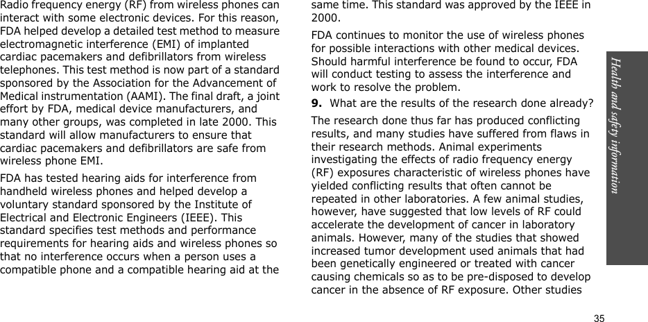Health and safety information  35Radio frequency energy (RF) from wireless phones can interact with some electronic devices. For this reason, FDA helped develop a detailed test method to measure electromagnetic interference (EMI) of implanted cardiac pacemakers and defibrillators from wireless telephones. This test method is now part of a standard sponsored by the Association for the Advancement of Medical instrumentation (AAMI). The final draft, a joint effort by FDA, medical device manufacturers, and many other groups, was completed in late 2000. This standard will allow manufacturers to ensure that cardiac pacemakers and defibrillators are safe from wireless phone EMI.FDA has tested hearing aids for interference from handheld wireless phones and helped develop a voluntary standard sponsored by the Institute of Electrical and Electronic Engineers (IEEE). This standard specifies test methods and performance requirements for hearing aids and wireless phones so that no interference occurs when a person uses a compatible phone and a compatible hearing aid at the same time. This standard was approved by the IEEE in 2000.FDA continues to monitor the use of wireless phones for possible interactions with other medical devices. Should harmful interference be found to occur, FDA will conduct testing to assess the interference and work to resolve the problem.9.What are the results of the research done already?The research done thus far has produced conflicting results, and many studies have suffered from flaws in their research methods. Animal experiments investigating the effects of radio frequency energy (RF) exposures characteristic of wireless phones have yielded conflicting results that often cannot be repeated in other laboratories. A few animal studies, however, have suggested that low levels of RF could accelerate the development of cancer in laboratory animals. However, many of the studies that showed increased tumor development used animals that had been genetically engineered or treated with cancer causing chemicals so as to be pre-disposed to develop cancer in the absence of RF exposure. Other studies 