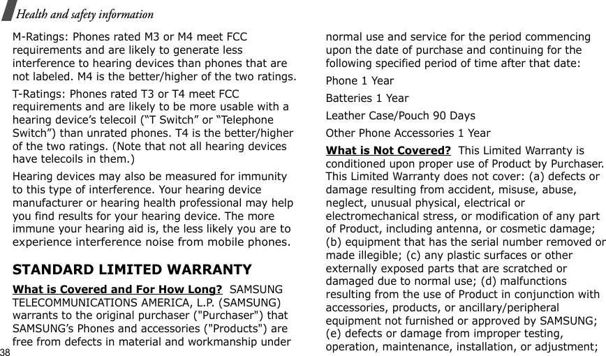 38Health and safety informationM-Ratings: Phones rated M3 or M4 meet FCC requirements and are likely to generate less interference to hearing devices than phones that are not labeled. M4 is the better/higher of the two ratings.T-Ratings: Phones rated T3 or T4 meet FCC requirements and are likely to be more usable with a hearing device’s telecoil (“T Switch” or “Telephone Switch”) than unrated phones. T4 is the better/higher of the two ratings. (Note that not all hearing devices have telecoils in them.)Hearing devices may also be measured for immunity to this type of interference. Your hearing device manufacturer or hearing health professional may help you find results for your hearing device. The more immune your hearing aid is, the less likely you are to experience interference noise from mobile phones.STANDARD LIMITED WARRANTYWhat is Covered and For How Long?  SAMSUNG TELECOMMUNICATIONS AMERICA, L.P. (SAMSUNG) warrants to the original purchaser (&quot;Purchaser&quot;) that SAMSUNG’s Phones and accessories (&quot;Products&quot;) are free from defects in material and workmanship under normal use and service for the period commencing upon the date of purchase and continuing for the following specified period of time after that date:Phone 1 YearBatteries 1 YearLeather Case/Pouch 90 Days Other Phone Accessories 1 YearWhat is Not Covered?  This Limited Warranty is conditioned upon proper use of Product by Purchaser. This Limited Warranty does not cover: (a) defects or damage resulting from accident, misuse, abuse, neglect, unusual physical, electrical or electromechanical stress, or modification of any part of Product, including antenna, or cosmetic damage; (b) equipment that has the serial number removed or made illegible; (c) any plastic surfaces or other externally exposed parts that are scratched or damaged due to normal use; (d) malfunctions resulting from the use of Product in conjunction with accessories, products, or ancillary/peripheral equipment not furnished or approved by SAMSUNG; (e) defects or damage from improper testing, operation, maintenance, installation, or adjustment; 