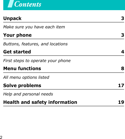 2ContentsUnpack  3Make sure you have each itemYour phone  3Buttons, features, and locationsGet started  4First steps to operate your phoneMenu functions  8All menu options listedSolve problems  17Help and personal needsHealth and safety information  19