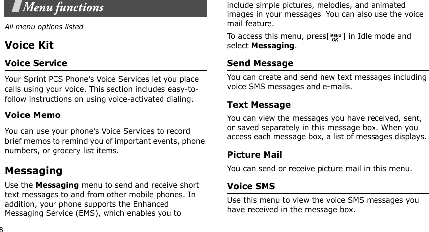 8Menu functionsAll menu options listedVoice KitVoice ServiceYour Sprint PCS Phone’s Voice Services let you place calls using your voice. This section includes easy-to-follow instructions on using voice-activated dialing. Voice MemoYou can use your phone’s Voice Services to record brief memos to remind you of important events, phone numbers, or grocery list items.Messaging Use the Messaging menu to send and receive short text messages to and from other mobile phones. In addition, your phone supports the Enhanced Messaging Service (EMS), which enables you to include simple pictures, melodies, and animated images in your messages. You can also use the voice mail feature.To access this menu, press[ ] in Idle mode and select Messaging.Send Message You can create and send new text messages including voice SMS messages and e-mails.Text Message You can view the messages you have received, sent, or saved separately in this message box. When you access each message box, a list of messages displays. Picture MailYou can send or receive picture mail in this menu.Voice SMSUse this menu to view the voice SMS messages you have received in the message box. 