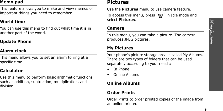 Menu functions    11Memo pad This feature allows you to make and view memos of important things you need to remember. World time You can use this menu to find out what time it is in another part of the world.Update PhoneAlarm clock This menu allows you to set an alarm to ring at a specific time.CalculatorUse this menu to perform basic arithmetic functions such as addition, subtraction, multiplication, and division.Pictures Use the Pictures menu to use camera feature.To access this menu, press [ ] in Idle mode and select Pictures.CameraIn this menu, you can take a picture. The camera produces JPEG pictures.My PicturesYour phone’s picture storage area is called My Albums. There are two types of folders that can be used separately according to your needs:•In Phone• Online AlbumsOnline AlbumsOrder PrintsOrder Prints to order printed copies of the image from an online printer.