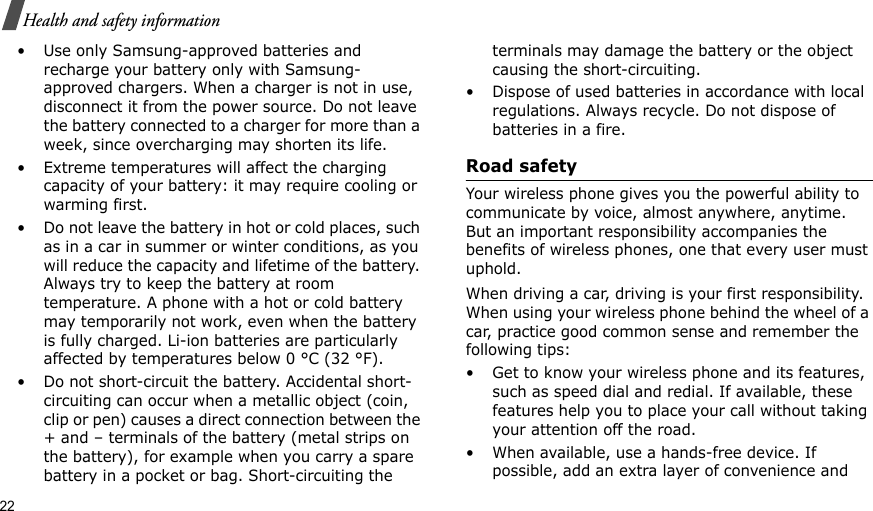22Health and safety information• Use only Samsung-approved batteries and recharge your battery only with Samsung-approved chargers. When a charger is not in use, disconnect it from the power source. Do not leave the battery connected to a charger for more than a week, since overcharging may shorten its life.• Extreme temperatures will affect the charging capacity of your battery: it may require cooling or warming first.• Do not leave the battery in hot or cold places, such as in a car in summer or winter conditions, as you will reduce the capacity and lifetime of the battery. Always try to keep the battery at room temperature. A phone with a hot or cold battery may temporarily not work, even when the battery is fully charged. Li-ion batteries are particularly affected by temperatures below 0 °C (32 °F).• Do not short-circuit the battery. Accidental short-circuiting can occur when a metallic object (coin, clip or pen) causes a direct connection between the + and – terminals of the battery (metal strips on the battery), for example when you carry a spare battery in a pocket or bag. Short-circuiting the terminals may damage the battery or the object causing the short-circuiting.• Dispose of used batteries in accordance with local regulations. Always recycle. Do not dispose of batteries in a fire.Road safetyYour wireless phone gives you the powerful ability to communicate by voice, almost anywhere, anytime. But an important responsibility accompanies the benefits of wireless phones, one that every user must uphold.When driving a car, driving is your first responsibility. When using your wireless phone behind the wheel of a car, practice good common sense and remember the following tips:• Get to know your wireless phone and its features, such as speed dial and redial. If available, these features help you to place your call without taking your attention off the road.• When available, use a hands-free device. If possible, add an extra layer of convenience and 