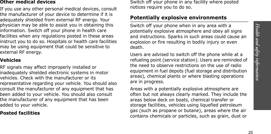 Health and safety information  25Other medical devicesIf you use any other personal medical devices, consult the manufacturer of your device to determine if it is adequately shielded from external RF energy. Your physician may be able to assist you in obtaining this information. Switch off your phone in health care facilities when any regulations posted in these areas instruct you to do so. Hospitals or health care facilities may be using equipment that could be sensitive to external RF energy.VehiclesRF signals may affect improperly installed or inadequately shielded electronic systems in motor vehicles. Check with the manufacturer or its representative regarding your vehicle. You should also consult the manufacturer of any equipment that has been added to your vehicle. You should also consult the manufacturer of any equipment that has been added to your vehicle.Posted facilitiesSwitch off your phone in any facility where posted notices require you to do so.Potentially explosive environmentsSwitch off your phone when in any area with a potentially explosive atmosphere and obey all signs and instructions. Sparks in such areas could cause an explosion or fire resulting in bodily injury or even death.Users are advised to switch off the phone while at a refueling point (service station). Users are reminded of the need to observe restrictions on the use of radio equipment in fuel depots (fuel storage and distribution areas), chemical plants or where blasting operations are in progress.Areas with a potentially explosive atmosphere are often but not always clearly marked. They include the areas below deck on boats, chemical transfer or storage facilities, vehicles using liquefied petroleum gas (such as propane or butane), areas where the air contains chemicals or particles, such as grain, dust or 
