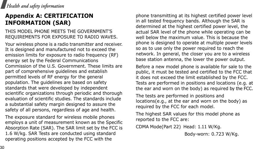 30Health and safety informationAppendix A: CERTIFICATION INFORMATION (SAR)THIS MODEL PHONE MEETS THE GOVERNMENT’S REQUIREMENTS FOR EXPOSURE TO RADIO WAVES.Your wireless phone is a radio transmitter and receiver. It is designed and manufactured not to exceed the emission limits for exposure to radio frequency (RF) energy set by the Federal Communications Commission of the U.S. Government. These limits are part of comprehensive guidelines and establish permitted levels of RF energy for the general population. The guidelines are based on safety standards that were developed by independent scientific organizations through periodic and thorough evaluation of scientific studies. The standards include a substantial safety margin designed to assure the safety of all persons, regardless of age and health.The exposure standard for wireless mobile phones employs a unit of measurement known as the Specific Absorption Rate (SAR). The SAR limit set by the FCC is 1.6 W/kg. SAR Tests are conducted using standard operating positions accepted by the FCC with the phone transmitting at its highest certified power level in all tested frequency bands. Although the SAR is determined at the highest certified power level, the actual SAR level of the phone while operating can be well below the maximum value. This is because the phone is designed to operate at multiple power levels so as to use only the power required to reach the network. In general, the closer you are to a wireless base station antenna, the lower the power output.Before a new model phone is available for sale to the public, it must be tested and certified to the FCC that it does not exceed the limit established by the FCC. Tests are performed in positions and locations (e.g. at the ear and worn on the body) as required by the FCC. The tests are performed in positions and locations(e.g., at the ear and worn on the body) as required by the FCC for each model.The highest SAR values for this model phone as reported to the FCC are:CDMA Mode(Part 22)  Head: 1.11 W/Kg.                                                         Body-worn: 0.723 W/Kg.