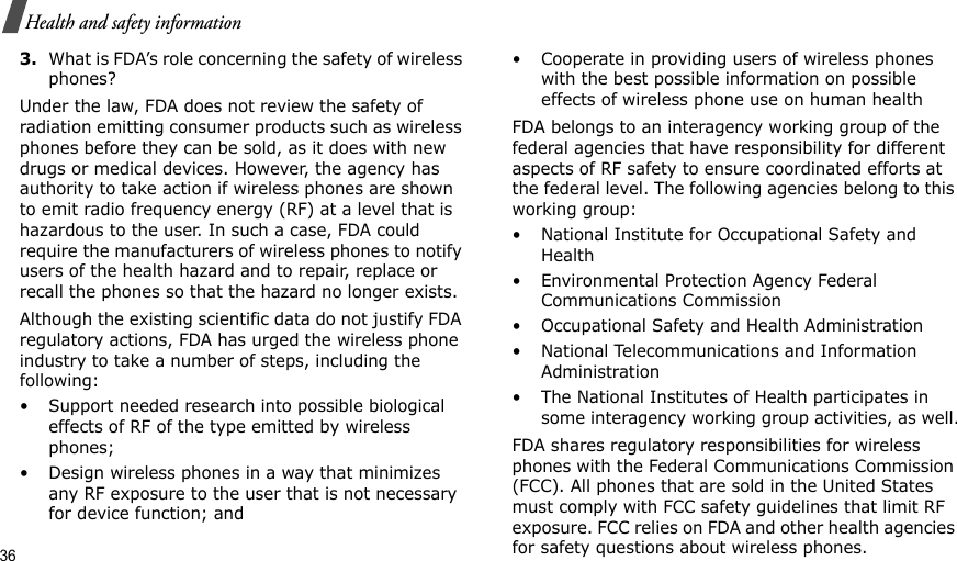 36Health and safety information3.What is FDA’s role concerning the safety of wireless phones?Under the law, FDA does not review the safety of radiation emitting consumer products such as wireless phones before they can be sold, as it does with new drugs or medical devices. However, the agency has authority to take action if wireless phones are shown to emit radio frequency energy (RF) at a level that is hazardous to the user. In such a case, FDA could require the manufacturers of wireless phones to notify users of the health hazard and to repair, replace or recall the phones so that the hazard no longer exists.Although the existing scientific data do not justify FDA regulatory actions, FDA has urged the wireless phone industry to take a number of steps, including the following:• Support needed research into possible biological effects of RF of the type emitted by wireless phones;• Design wireless phones in a way that minimizes any RF exposure to the user that is not necessary for device function; and• Cooperate in providing users of wireless phones with the best possible information on possible effects of wireless phone use on human healthFDA belongs to an interagency working group of the federal agencies that have responsibility for different aspects of RF safety to ensure coordinated efforts at the federal level. The following agencies belong to this working group:• National Institute for Occupational Safety and Health• Environmental Protection Agency Federal Communications Commission• Occupational Safety and Health Administration• National Telecommunications and Information Administration• The National Institutes of Health participates in some interagency working group activities, as well.FDA shares regulatory responsibilities for wireless phones with the Federal Communications Commission (FCC). All phones that are sold in the United States must comply with FCC safety guidelines that limit RF exposure. FCC relies on FDA and other health agencies for safety questions about wireless phones.