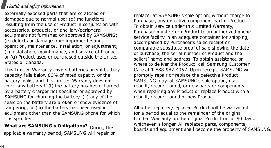 44Health and safety informationexternally exposed parts that are scratched or damaged due to normal use; (d) malfunctions resulting from the use of Product in conjunction with accessories, products, or ancillary/peripheral equipment not furnished or approved by SAMSUNG; (e) defects or damage from improper testing, operation, maintenance, installation, or adjustment; (f) installation, maintenance, and service of Product, or (g) Product used or purchased outside the United States or Canada. This Limited Warranty covers batteries only if battery capacity falls below 80% of rated capacity or the battery leaks, and this Limited Warranty does not cover any battery if (i) the battery has been charged by a battery charger not specified or approved by SAMSUNG for charging the battery, (ii) any of the seals on the battery are broken or show evidence of tampering, or (iii) the battery has been used in equipment other than the SAMSUNG phone for which it is specified. What are SAMSUNG’s Obligations?  During the applicable warranty period, SAMSUNG will repair or replace, at SAMSUNG’s sole option, without charge to Purchaser, any defective component part of Product. To obtain service under this Limited Warranty, Purchaser must return Product to an authorized phone service facility in an adequate container for shipping, accompanied by Purchaser’s sales receipt or comparable substitute proof of sale showing the date of purchase, the serial number of Product and the sellers’ name and address. To obtain assistance on where to deliver the Product, call Samsung Customer Care at 1-888-987-4357. Upon receipt, SAMSUNG will promptly repair or replace the defective Product. SAMSUNG may, at SAMSUNG’s sole option, use rebuilt, reconditioned, or new parts or components when repairing any Product or replace Product with a rebuilt, reconditioned or new Product.  All other repaired/replaced Product will be warranted for a period equal to the remainder of the original Limited Warranty on the original Product or for 90 days, whichever is longer. All replaced parts, components, boards and equipment shall become the property of SAMSUNG. 