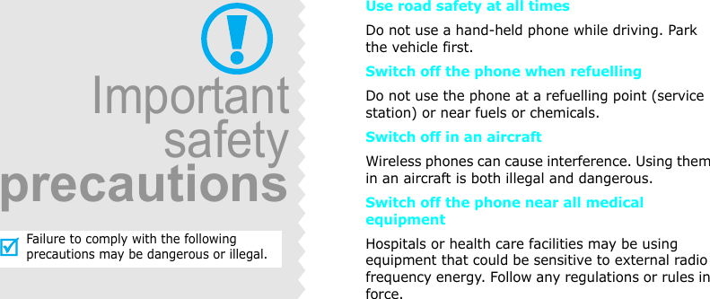 Use road safety at all timesDo not use a hand-held phone while driving. Park the vehicle first. Switch off the phone when refuellingDo not use the phone at a refuelling point (service station) or near fuels or chemicals.Switch off in an aircraftWireless phones can cause interference. Using them in an aircraft is both illegal and dangerous.Switch off the phone near all medical equipmentHospitals or health care facilities may be using equipment that could be sensitive to external radio frequency energy. Follow any regulations or rules in force.ImportantsafetyprecautionsFailure to comply with the following precautions may be dangerous or illegal.