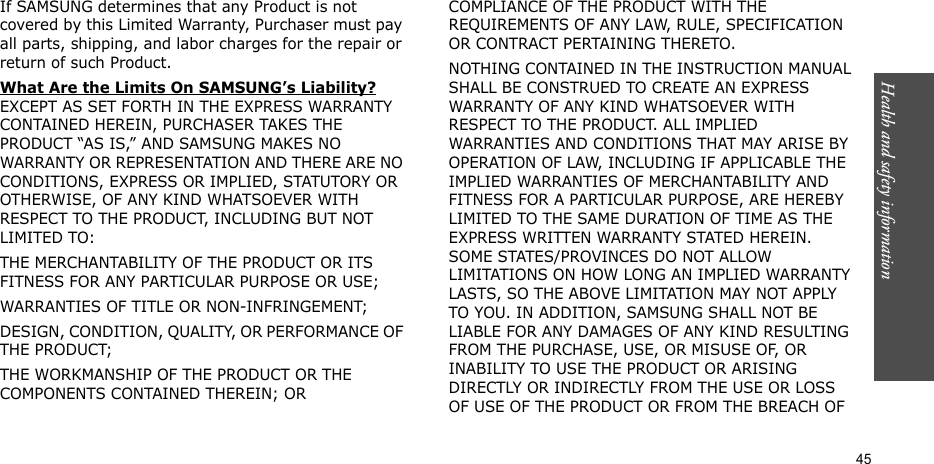Health and safety information  45If SAMSUNG determines that any Product is not covered by this Limited Warranty, Purchaser must pay all parts, shipping, and labor charges for the repair or return of such Product. What Are the Limits On SAMSUNG’s Liability? EXCEPT AS SET FORTH IN THE EXPRESS WARRANTY CONTAINED HEREIN, PURCHASER TAKES THE PRODUCT “AS IS,” AND SAMSUNG MAKES NO WARRANTY OR REPRESENTATION AND THERE ARE NO CONDITIONS, EXPRESS OR IMPLIED, STATUTORY OR OTHERWISE, OF ANY KIND WHATSOEVER WITH RESPECT TO THE PRODUCT, INCLUDING BUT NOT LIMITED TO:THE MERCHANTABILITY OF THE PRODUCT OR ITS FITNESS FOR ANY PARTICULAR PURPOSE OR USE;WARRANTIES OF TITLE OR NON-INFRINGEMENT;DESIGN, CONDITION, QUALITY, OR PERFORMANCE OF THE PRODUCT;THE WORKMANSHIP OF THE PRODUCT OR THE COMPONENTS CONTAINED THEREIN; ORCOMPLIANCE OF THE PRODUCT WITH THE REQUIREMENTS OF ANY LAW, RULE, SPECIFICATION OR CONTRACT PERTAINING THERETO. NOTHING CONTAINED IN THE INSTRUCTION MANUAL SHALL BE CONSTRUED TO CREATE AN EXPRESS WARRANTY OF ANY KIND WHATSOEVER WITH RESPECT TO THE PRODUCT. ALL IMPLIED WARRANTIES AND CONDITIONS THAT MAY ARISE BY OPERATION OF LAW, INCLUDING IF APPLICABLE THE IMPLIED WARRANTIES OF MERCHANTABILITY AND FITNESS FOR A PARTICULAR PURPOSE, ARE HEREBY LIMITED TO THE SAME DURATION OF TIME AS THE EXPRESS WRITTEN WARRANTY STATED HEREIN. SOME STATES/PROVINCES DO NOT ALLOW LIMITATIONS ON HOW LONG AN IMPLIED WARRANTY LASTS, SO THE ABOVE LIMITATION MAY NOT APPLY TO YOU. IN ADDITION, SAMSUNG SHALL NOT BE LIABLE FOR ANY DAMAGES OF ANY KIND RESULTING FROM THE PURCHASE, USE, OR MISUSE OF, OR INABILITY TO USE THE PRODUCT OR ARISING DIRECTLY OR INDIRECTLY FROM THE USE OR LOSS OF USE OF THE PRODUCT OR FROM THE BREACH OF 