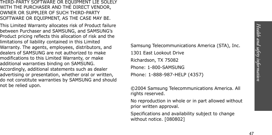 Health and safety information    47THIRD-PARTY SOFTWARE OR EQUIPMENT LIE SOLELY WITH THE PURCHASER AND THE DIRECT VENDOR, OWNER OR SUPPLIER OF SUCH THIRD-PARTY SOFTWARE OR EQUIPMENT, AS THE CASE MAY BE.This Limited Warranty allocates risk of Product failure between Purchaser and SAMSUNG, and SAMSUNG’s Product pricing reflects this allocation of risk and the limitations of liability contained in this Limited Warranty. The agents, employees, distributors, and dealers of SAMSUNG are not authorized to make modifications to this Limited Warranty, or make additional warranties binding on SAMSUNG. Accordingly, additional statements such as dealer advertising or presentation, whether oral or written, do not constitute warranties by SAMSUNG and should not be relied upon.Samsung Telecommunications America (STA), Inc.1301 East Lookout DriveRichardson, TX 75082Phone: 1-800-SAMSUNGPhone: 1-888-987-HELP (4357) ©2004 Samsung Telecommunications America. All rights reserved.No reproduction in whole or in part allowed without prior written approval.Specifications and availability subject to change without notice. [080802]