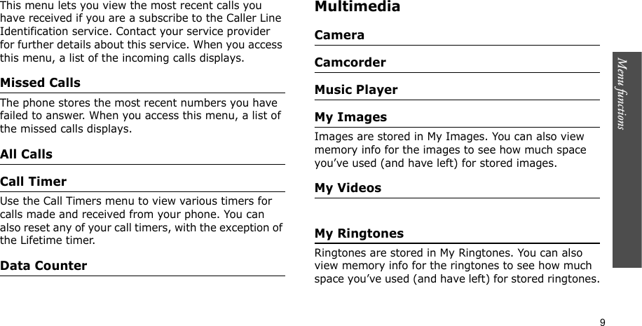 Menu functions    9This menu lets you view the most recent calls you have received if you are a subscribe to the Caller Line Identification service. Contact your service provider for further details about this service. When you access this menu, a list of the incoming calls displays.Missed CallsThe phone stores the most recent numbers you have failed to answer. When you access this menu, a list of the missed calls displays.All CallsCall TimerUse the Call Timers menu to view various timers for calls made and received from your phone. You can also reset any of your call timers, with the exception of the Lifetime timer.Data CounterMultimediaCameraCamcorderMusic PlayerMy ImagesImages are stored in My Images. You can also view memory info for the images to see how much space you’ve used (and have left) for stored images.My VideosMy RingtonesRingtones are stored in My Ringtones. You can also view memory info for the ringtones to see how much space you’ve used (and have left) for stored ringtones.