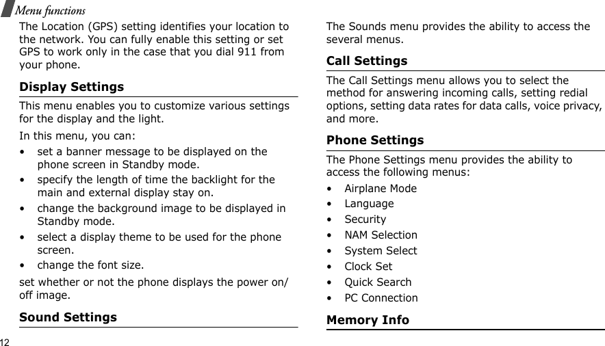 12Menu functionsThe Location (GPS) setting identifies your location to the network. You can fully enable this setting or set GPS to work only in the case that you dial 911 from your phone.Display SettingsThis menu enables you to customize various settings for the display and the light.In this menu, you can:• set a banner message to be displayed on the phone screen in Standby mode.• specify the length of time the backlight for the main and external display stay on.• change the background image to be displayed in Standby mode.• select a display theme to be used for the phone screen.• change the font size.set whether or not the phone displays the power on/off image.Sound SettingsThe Sounds menu provides the ability to access the several menus.Call SettingsThe Call Settings menu allows you to select the method for answering incoming calls, setting redial options, setting data rates for data calls, voice privacy, and more.Phone SettingsThe Phone Settings menu provides the ability to access the following menus:• Airplane Mode• Language• Security• NAM Selection•System Select•Clock Set•Quick Search• PC ConnectionMemory Info