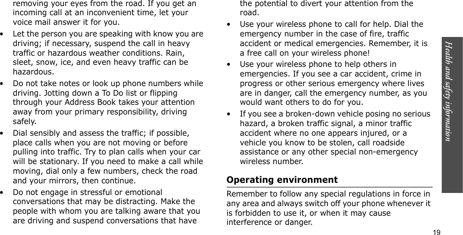 Health and safety information    19removing your eyes from the road. If you get an incoming call at an inconvenient time, let your voice mail answer it for you.• Let the person you are speaking with know you are driving; if necessary, suspend the call in heavy traffic or hazardous weather conditions. Rain, sleet, snow, ice, and even heavy traffic can be hazardous.• Do not take notes or look up phone numbers while driving. Jotting down a To Do list or flipping through your Address Book takes your attention away from your primary responsibility, driving safely.• Dial sensibly and assess the traffic; if possible, place calls when you are not moving or before pulling into traffic. Try to plan calls when your car will be stationary. If you need to make a call while moving, dial only a few numbers, check the road and your mirrors, then continue.• Do not engage in stressful or emotional conversations that may be distracting. Make the people with whom you are talking aware that you are driving and suspend conversations that have the potential to divert your attention from the road.• Use your wireless phone to call for help. Dial the emergency number in the case of fire, traffic accident or medical emergencies. Remember, it is a free call on your wireless phone!• Use your wireless phone to help others in emergencies. If you see a car accident, crime in progress or other serious emergency where lives are in danger, call the emergency number, as you would want others to do for you.• If you see a broken-down vehicle posing no serious hazard, a broken traffic signal, a minor traffic accident where no one appears injured, or a vehicle you know to be stolen, call roadside assistance or any other special non-emergency wireless number.Operating environmentRemember to follow any special regulations in force in any area and always switch off your phone whenever it is forbidden to use it, or when it may cause interference or danger.