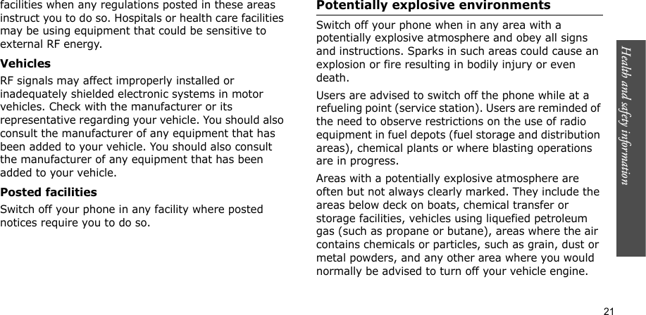 Health and safety information    21facilities when any regulations posted in these areas instruct you to do so. Hospitals or health care facilities may be using equipment that could be sensitive to external RF energy.VehiclesRF signals may affect improperly installed or inadequately shielded electronic systems in motor vehicles. Check with the manufacturer or its representative regarding your vehicle. You should also consult the manufacturer of any equipment that has been added to your vehicle. You should also consult the manufacturer of any equipment that has been added to your vehicle.Posted facilitiesSwitch off your phone in any facility where posted notices require you to do so.Potentially explosive environmentsSwitch off your phone when in any area with a potentially explosive atmosphere and obey all signs and instructions. Sparks in such areas could cause an explosion or fire resulting in bodily injury or even death.Users are advised to switch off the phone while at a refueling point (service station). Users are reminded of the need to observe restrictions on the use of radio equipment in fuel depots (fuel storage and distribution areas), chemical plants or where blasting operations are in progress.Areas with a potentially explosive atmosphere are often but not always clearly marked. They include the areas below deck on boats, chemical transfer or storage facilities, vehicles using liquefied petroleum gas (such as propane or butane), areas where the air contains chemicals or particles, such as grain, dust or metal powders, and any other area where you would normally be advised to turn off your vehicle engine.