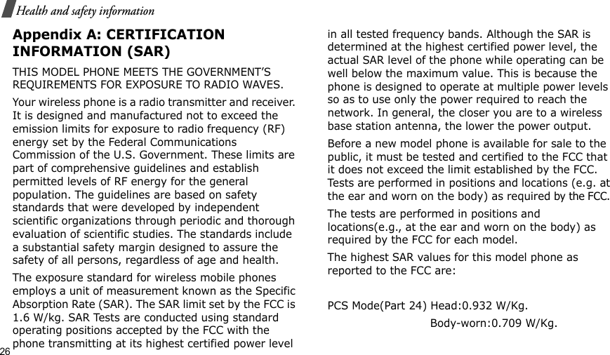 26Health and safety informationAppendix A: CERTIFICATION INFORMATION (SAR)THIS MODEL PHONE MEETS THE GOVERNMENT’S REQUIREMENTS FOR EXPOSURE TO RADIO WAVES.Your wireless phone is a radio transmitter and receiver. It is designed and manufactured not to exceed the emission limits for exposure to radio frequency (RF) energy set by the Federal Communications Commission of the U.S. Government. These limits are part of comprehensive guidelines and establish permitted levels of RF energy for the general population. The guidelines are based on safety standards that were developed by independent scientific organizations through periodic and thorough evaluation of scientific studies. The standards include a substantial safety margin designed to assure the safety of all persons, regardless of age and health.The exposure standard for wireless mobile phones employs a unit of measurement known as the Specific Absorption Rate (SAR). The SAR limit set by the FCC is 1.6 W/kg. SAR Tests are conducted using standard operating positions accepted by the FCC with the phone transmitting at its highest certified power level in all tested frequency bands. Although the SAR is determined at the highest certified power level, the actual SAR level of the phone while operating can be well below the maximum value. This is because the phone is designed to operate at multiple power levels so as to use only the power required to reach the network. In general, the closer you are to a wireless base station antenna, the lower the power output.Before a new model phone is available for sale to the public, it must be tested and certified to the FCC that it does not exceed the limit established by the FCC. Tests are performed in positions and locations (e.g. at the ear and worn on the body) as required by the FCC. The tests are performed in positions and locations(e.g., at the ear and worn on the body) as required by the FCC for each model.The highest SAR values for this model phone as reported to the FCC are: PCS Mode(Part 24) Head:0.932 W/Kg.                             Body-worn:0.709 W/Kg.