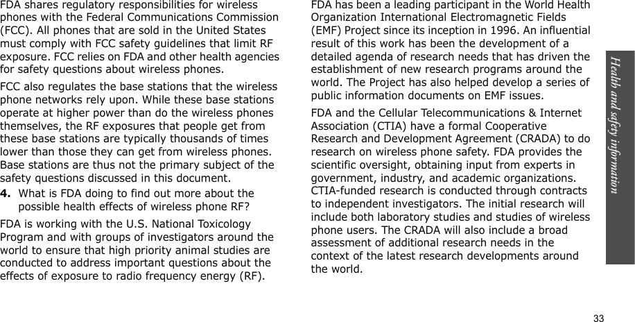Health and safety information    33FDA shares regulatory responsibilities for wireless phones with the Federal Communications Commission (FCC). All phones that are sold in the United States must comply with FCC safety guidelines that limit RF exposure. FCC relies on FDA and other health agencies for safety questions about wireless phones.FCC also regulates the base stations that the wireless phone networks rely upon. While these base stations operate at higher power than do the wireless phones themselves, the RF exposures that people get from these base stations are typically thousands of times lower than those they can get from wireless phones. Base stations are thus not the primary subject of the safety questions discussed in this document.4.What is FDA doing to find out more about the possible health effects of wireless phone RF?FDA is working with the U.S. National Toxicology Program and with groups of investigators around the world to ensure that high priority animal studies are conducted to address important questions about the effects of exposure to radio frequency energy (RF).FDA has been a leading participant in the World Health Organization International Electromagnetic Fields (EMF) Project since its inception in 1996. An influential result of this work has been the development of a detailed agenda of research needs that has driven the establishment of new research programs around the world. The Project has also helped develop a series of public information documents on EMF issues.FDA and the Cellular Telecommunications &amp; Internet Association (CTIA) have a formal Cooperative Research and Development Agreement (CRADA) to do research on wireless phone safety. FDA provides the scientific oversight, obtaining input from experts in government, industry, and academic organizations. CTIA-funded research is conducted through contracts to independent investigators. The initial research will include both laboratory studies and studies of wireless phone users. The CRADA will also include a broad assessment of additional research needs in the context of the latest research developments around the world.