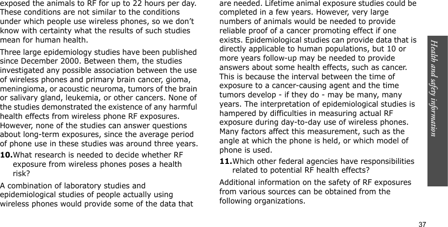 Health and safety information    37exposed the animals to RF for up to 22 hours per day. These conditions are not similar to the conditions under which people use wireless phones, so we don’t know with certainty what the results of such studies mean for human health.Three large epidemiology studies have been published since December 2000. Between them, the studies investigated any possible association between the use of wireless phones and primary brain cancer, gioma, meningioma, or acoustic neuroma, tumors of the brain or salivary gland, leukemia, or other cancers. None of the studies demonstrated the existence of any harmful health effects from wireless phone RF exposures. However, none of the studies can answer questions about long-term exposures, since the average period of phone use in these studies was around three years.10.What research is needed to decide whether RF exposure from wireless phones poses a health risk?A combination of laboratory studies and epidemiological studies of people actually using wireless phones would provide some of the data that are needed. Lifetime animal exposure studies could be completed in a few years. However, very large numbers of animals would be needed to provide reliable proof of a cancer promoting effect if one exists. Epidemiological studies can provide data that is directly applicable to human populations, but 10 or more years follow-up may be needed to provide answers about some health effects, such as cancer. This is because the interval between the time of exposure to a cancer-causing agent and the time tumors develop - if they do - may be many, many years. The interpretation of epidemiological studies is hampered by difficulties in measuring actual RF exposure during day-to-day use of wireless phones. Many factors affect this measurement, such as the angle at which the phone is held, or which model of phone is used.11.Which other federal agencies have responsibilities related to potential RF health effects?Additional information on the safety of RF exposures from various sources can be obtained from the following organizations.