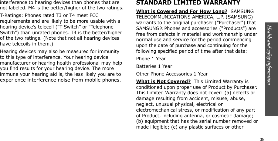 Health and safety information    39interference to hearing devices than phones that are not labeled. M4 is the better/higher of the two ratings.T-Ratings: Phones rated T3 or T4 meet FCC requirements and are likely to be more usable with a hearing device’s telecoil (“T Switch” or “Telephone Switch”) than unrated phones. T4 is the better/higher of the two ratings. (Note that not all hearing devices have telecoils in them.)Hearing devices may also be measured for immunity to this type of interference. Your hearing device manufacturer or hearing health professional may help you find results for your hearing device. The more immune your hearing aid is, the less likely you are to experience interference noise from mobile phones.STANDARD LIMITED WARRANTYWhat is Covered and For How Long?  SAMSUNG TELECOMMUNICATIONS AMERICA, L.P. (SAMSUNG) warrants to the original purchaser (&quot;Purchaser&quot;) that SAMSUNG’s Phones and accessories (&quot;Products&quot;) are free from defects in material and workmanship under normal use and service for the period commencing upon the date of purchase and continuing for the following specified period of time after that date:Phone 1 YearBatteries 1 YearOther Phone Accessories 1 YearWhat is Not Covered?  This Limited Warranty is conditioned upon proper use of Product by Purchaser. This Limited Warranty does not cover: (a) defects or damage resulting from accident, misuse, abuse, neglect, unusual physical, electrical or electromechanical stress, or modification of any part of Product, including antenna, or cosmetic damage; (b) equipment that has the serial number removed or made illegible; (c) any plastic surfaces or other 