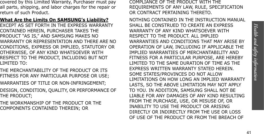 Health and safety information    41covered by this Limited Warranty, Purchaser must pay all parts, shipping, and labor charges for the repair or return of such Product. What Are the Limits On SAMSUNG’s Liability? EXCEPT AS SET FORTH IN THE EXPRESS WARRANTY CONTAINED HEREIN, PURCHASER TAKES THE PRODUCT “AS IS,” AND SAMSUNG MAKES NO WARRANTY OR REPRESENTATION AND THERE ARE NO CONDITIONS, EXPRESS OR IMPLIED, STATUTORY OR OTHERWISE, OF ANY KIND WHATSOEVER WITH RESPECT TO THE PRODUCT, INCLUDING BUT NOT LIMITED TO:THE MERCHANTABILITY OF THE PRODUCT OR ITS FITNESS FOR ANY PARTICULAR PURPOSE OR USE;WARRANTIES OF TITLE OR NON-INFRINGEMENT;DESIGN, CONDITION, QUALITY, OR PERFORMANCE OF THE PRODUCT;THE WORKMANSHIP OF THE PRODUCT OR THE COMPONENTS CONTAINED THEREIN; ORCOMPLIANCE OF THE PRODUCT WITH THE REQUIREMENTS OF ANY LAW, RULE, SPECIFICATION OR CONTRACT PERTAINING THERETO. NOTHING CONTAINED IN THE INSTRUCTION MANUAL SHALL BE CONSTRUED TO CREATE AN EXPRESS WARRANTY OF ANY KIND WHATSOEVER WITH RESPECT TO THE PRODUCT. ALL IMPLIED WARRANTIES AND CONDITIONS THAT MAY ARISE BY OPERATION OF LAW, INCLUDING IF APPLICABLE THE IMPLIED WARRANTIES OF MERCHANTABILITY AND FITNESS FOR A PARTICULAR PURPOSE, ARE HEREBY LIMITED TO THE SAME DURATION OF TIME AS THE EXPRESS WRITTEN WARRANTY STATED HEREIN. SOME STATES/PROVINCES DO NOT ALLOW LIMITATIONS ON HOW LONG AN IMPLIED WARRANTY LASTS, SO THE ABOVE LIMITATION MAY NOT APPLY TO YOU. IN ADDITION, SAMSUNG SHALL NOT BE LIABLE FOR ANY DAMAGES OF ANY KIND RESULTING FROM THE PURCHASE, USE, OR MISUSE OF, OR INABILITY TO USE THE PRODUCT OR ARISING DIRECTLY OR INDIRECTLY FROM THE USE OR LOSS OF USE OF THE PRODUCT OR FROM THE BREACH OF 