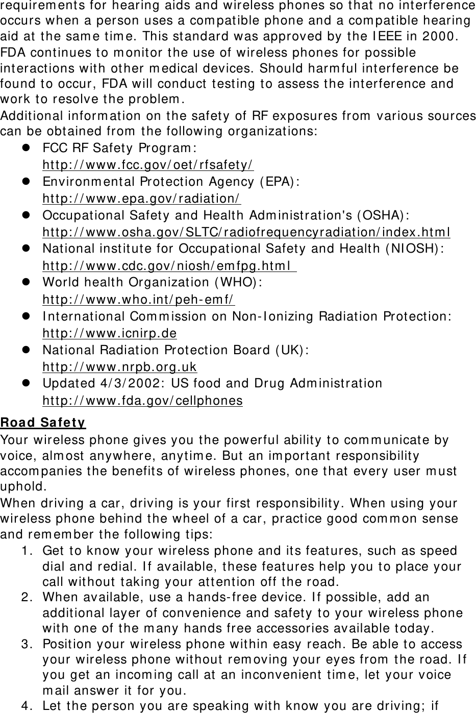 requirements for hearing aids and wireless phones so that no interference occurs when a person uses a compatible phone and a compatible hearing aid at the same time. This standard was approved by the IEEE in 2000. FDA continues to monitor the use of wireless phones for possible interactions with other medical devices. Should harmful interference be found to occur, FDA will conduct testing to assess the interference and work to resolve the problem. Additional information on the safety of RF exposures from various sources can be obtained from the following organizations:  FCC RF Safety Program:  http://www.fcc.gov/oet/rfsafety/  Environmental Protection Agency (EPA):  http://www.epa.gov/radiation/  Occupational Safety and Health Administration&apos;s (OSHA):        http://www.osha.gov/SLTC/radiofrequencyradiation/index.html  National institute for Occupational Safety and Health (NIOSH):  http://www.cdc.gov/niosh/emfpg.html   World health Organization (WHO):  http://www.who.int/peh-emf/  International Commission on Non-Ionizing Radiation Protection:  http://www.icnirp.de  National Radiation Protection Board (UK):  http://www.nrpb.org.uk  Updated 4/3/2002: US food and Drug Administration  http://www.fda.gov/cellphones Road Safety Your wireless phone gives you the powerful ability to communicate by voice, almost anywhere, anytime. But an important responsibility accompanies the benefits of wireless phones, one that every user must uphold. When driving a car, driving is your first responsibility. When using your wireless phone behind the wheel of a car, practice good common sense and remember the following tips: 1. Get to know your wireless phone and its features, such as speed dial and redial. If available, these features help you to place your call without taking your attention off the road. 2. When available, use a hands-free device. If possible, add an additional layer of convenience and safety to your wireless phone with one of the many hands free accessories available today. 3. Position your wireless phone within easy reach. Be able to access your wireless phone without removing your eyes from the road. If you get an incoming call at an inconvenient time, let your voice mail answer it for you. 4. Let the person you are speaking with know you are driving; if 