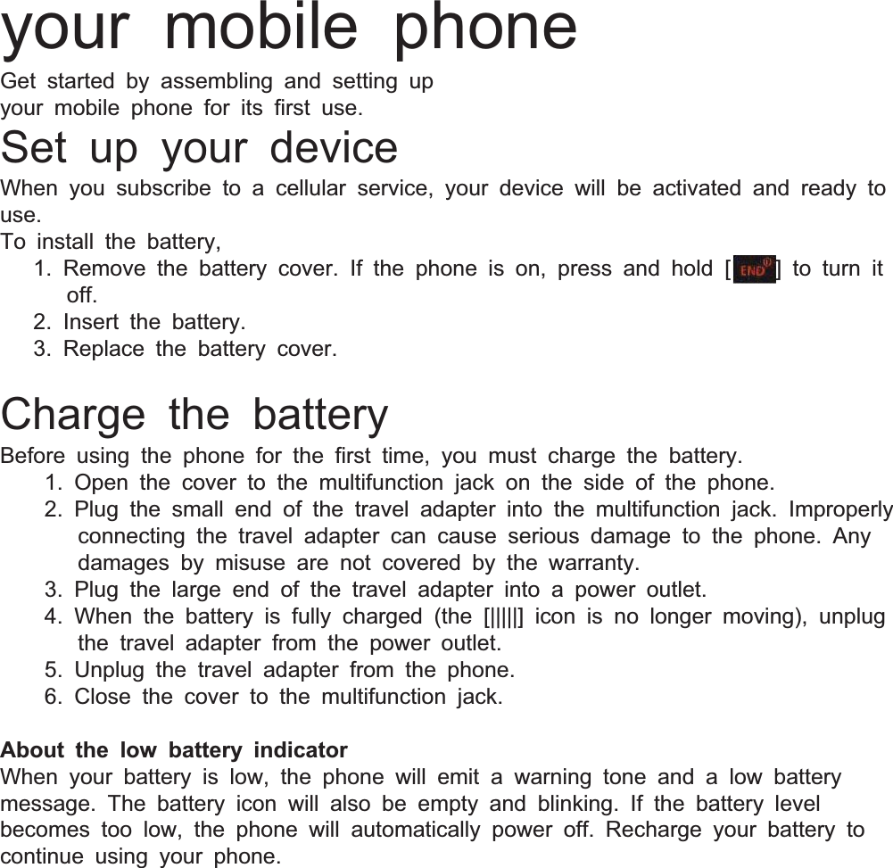 your mobile phoneGet started by assembling and setting upyour mobile phone for its first use.Set up your deviceWhen you subscribe to acellular service, your device will be activated and ready touse.To install the battery,1. Remove the battery cover. If the phone is on, press and hold []to turn itoff.2. Insert the battery.3. Replace the battery cover.Charge the batteryBefore using the phone for the first time, you must charge the battery.1. Open the cover to the multifunction jack on the side of the phone.2. Plug the small end of the travel adapter into the multifunction jack. Improperlyconnecting the travel adapter can cause serious damage to the phone. Anydamages by misuse are not covered by the warranty.3. Plug the large end of the travel adapter into apower outlet.4. When the battery is fully charged (the [|||||] icon is no longer moving), unplugthe travel adapter from the power outlet.5. Unplug the travel adapter from the phone.6. Close the cover to the multifunction jack.About the low battery indicatorWhen your battery is low, the phone will emit awarning tone and alow batterymessage. The battery icon will also be empty and blinking. If the battery levelbecomes too low, the phone will automatically power off. Recharge your battery tocontinue using your phone.