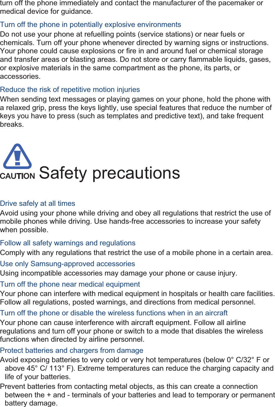 turn off the phone immediately and contact the manufacturer of the pacemaker or medical device for guidance. Turn off the phone in potentially explosive environments Do not use your phone at refuelling points (service stations) or near fuels or chemicals. Turn off your phone whenever directed by warning signs or instructions. Your phone could cause explosions or fire in and around fuel or chemical storage and transfer areas or blasting areas. Do not store or carry flammable liquids, gases, or explosive materials in the same compartment as the phone, its parts, or accessories. Reduce the risk of repetitive motion injuries When sending text messages or playing games on your phone, hold the phone with a relaxed grip, press the keys lightly, use special features that reduce the number of keys you have to press (such as templates and predictive text), and take frequent breaks.  Safety precautions Drive safely at all times Avoid using your phone while driving and obey all regulations that restrict the use of mobile phones while driving. Use hands-free accessories to increase your safety when possible. Follow all safety warnings and regulations Comply with any regulations that restrict the use of a mobile phone in a certain area. Use only Samsung-approved accessories Using incompatible accessories may damage your phone or cause injury. Turn off the phone near medical equipment Your phone can interfere with medical equipment in hospitals or health care facilities. Follow all regulations, posted warnings, and directions from medical personnel. Turn off the phone or disable the wireless functions when in an aircraft Your phone can cause interference with aircraft equipment. Follow all airline regulations and turn off your phone or switch to a mode that disables the wireless functions when directed by airline personnel. Protect batteries and chargers from damage Avoid exposing batteries to very cold or very hot temperatures (below 0° C/32° F or above 45° C/ 113° F). Extreme temperatures can reduce the charging capacity and life of your batteries. Prevent batteries from contacting metal objects, as this can create a connection between the + and - terminals of your batteries and lead to temporary or permanent battery damage. 