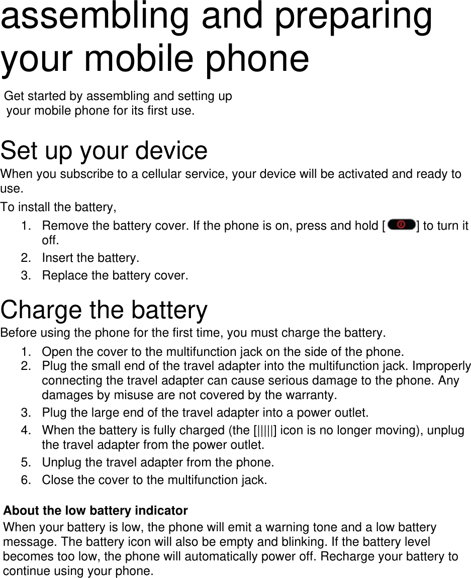  assembling and preparing your mobile phone    Get started by assembling and setting up     your mobile phone for its first use.  Set up your device When you subscribe to a cellular service, your device will be activated and ready to use.  To install the battery, 1.  Remove the battery cover. If the phone is on, press and hold [ ] to turn it off. 2. Insert the battery. 3.  Replace the battery cover.  Charge the battery Before using the phone for the first time, you must charge the battery. 1.  Open the cover to the multifunction jack on the side of the phone. 2.  Plug the small end of the travel adapter into the multifunction jack. Improperly connecting the travel adapter can cause serious damage to the phone. Any damages by misuse are not covered by the warranty. 3.  Plug the large end of the travel adapter into a power outlet. 4.  When the battery is fully charged (the [|||||] icon is no longer moving), unplug the travel adapter from the power outlet. 5.  Unplug the travel adapter from the phone. 6.  Close the cover to the multifunction jack.  About the low battery indicator When your battery is low, the phone will emit a warning tone and a low battery message. The battery icon will also be empty and blinking. If the battery level becomes too low, the phone will automatically power off. Recharge your battery to continue using your phone.       