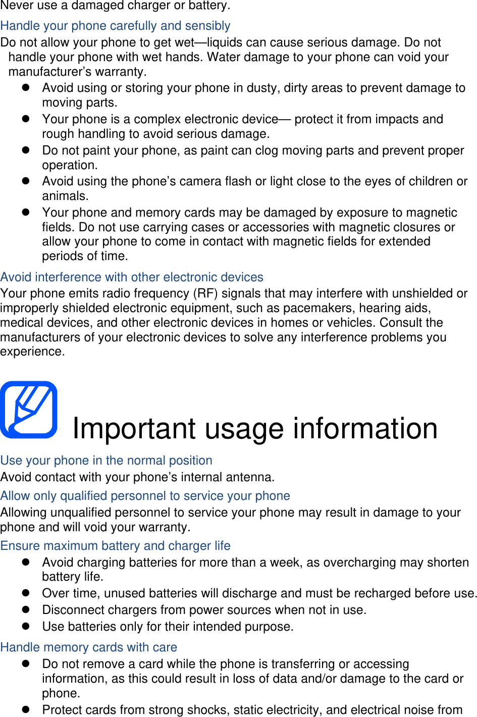Never use a damaged charger or battery. Handle your phone carefully and sensibly Do not allow your phone to get wet—liquids can cause serious damage. Do not handle your phone with wet hands. Water damage to your phone can void your manufacturer’s warranty.   Avoid using or storing your phone in dusty, dirty areas to prevent damage to moving parts.   Your phone is a complex electronic device— protect it from impacts and rough handling to avoid serious damage.   Do not paint your phone, as paint can clog moving parts and prevent proper operation.   Avoid using the phone’s camera flash or light close to the eyes of children or animals.   Your phone and memory cards may be damaged by exposure to magnetic fields. Do not use carrying cases or accessories with magnetic closures or allow your phone to come in contact with magnetic fields for extended periods of time. Avoid interference with other electronic devices Your phone emits radio frequency (RF) signals that may interfere with unshielded or improperly shielded electronic equipment, such as pacemakers, hearing aids, medical devices, and other electronic devices in homes or vehicles. Consult the manufacturers of your electronic devices to solve any interference problems you experience.   Important usage information Use your phone in the normal position Avoid contact with your phone’s internal antenna. Allow only qualified personnel to service your phone Allowing unqualified personnel to service your phone may result in damage to your phone and will void your warranty. Ensure maximum battery and charger life   Avoid charging batteries for more than a week, as overcharging may shorten battery life.   Over time, unused batteries will discharge and must be recharged before use.   Disconnect chargers from power sources when not in use.   Use batteries only for their intended purpose. Handle memory cards with care   Do not remove a card while the phone is transferring or accessing information, as this could result in loss of data and/or damage to the card or phone.   Protect cards from strong shocks, static electricity, and electrical noise from 