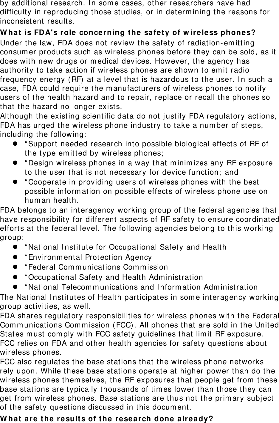 by addit ional research. I n som e cases, ot her researchers have had difficult y in reproducing t hose studies, or in det erm ining t he reasons for inconsist ent results. W h a t  is FDA&apos;s r ole  concer ning t he safety of w ir ele ss phones? Under t he law, FDA does not  review t he safet y of radiation- em itt ing consum er product s such as wireless phones before they can be sold, as it  does wit h new drugs or m edical devices. However, t he agency has aut horit y t o t ake act ion if wireless phones are shown to em it  radio frequency energy ( RF)  at  a level t hat  is hazardous t o t he user. I n such a case, FDA could require t he m anufacturers of wireless phones t o not ify users of t he healt h hazard and t o repair, replace or recall the phones so that  t he hazard no longer exist s. Although t he existing scient ific dat a do not  j ust ify FDA regulat ory act ions, FDA has urged t he wireless phone indust ry to take a num ber of st eps, including t he following:   “ Support needed research into possible biological effect s of RF of the t ype em itt ed by wireless phones;   “ Design wireless phones in a way that  m inim izes any RF exposure to the user t hat  is not  necessary for device funct ion;  and  “ Cooperat e in providing users of wireless phones wit h t he best possible inform at ion on possible effect s of wireless phone use on hum an healt h. FDA belongs t o an interagency working group of the federal agencies t hat  have responsibilit y for different  aspects of RF safet y t o ensure coordinat ed effort s at  the federal level. The following agencies belong to t his working group:   “ Nat ional I nst itute for Occupat ional Safety and Healt h  “ Environm ent al Protection Agency  “ Federal Com m unicat ions Com m ission  “ Occupat ional Safety and Healt h Adm inist rat ion  “ Nat ional Telecom m unicat ions and I nform at ion Adm inist rat ion The Nat ional I nst it utes of Healt h part icipates in som e interagency working group act ivit ies, as well. FDA shares regulat ory responsibilit ies for wireless phones wit h t he Federal Com m unicat ions Com m ission ( FCC). All phones t hat  are sold in t he Unit ed St ates m ust  com ply with FCC safet y guidelines t hat  lim it  RF exposure. FCC relies on FDA and ot her healt h agencies for safet y questions about  wireless phones. FCC also regulat es t he base st at ions t hat  the wireless phone networks rely upon. While t hese base st ations operate at  higher power t han do t he wireless phones t hem selves, t he RF exposures t hat  people get from  t hese base st ations are t ypically t housands of t im es lower t han those t hey can get  from  wireless phones. Base st at ions are t hus not  t he prim ary subj ect  of t he safet y quest ions discussed in t his docum ent . W h a t  a re t he r e sult s of t he  re sea r ch done a lr e a dy? 