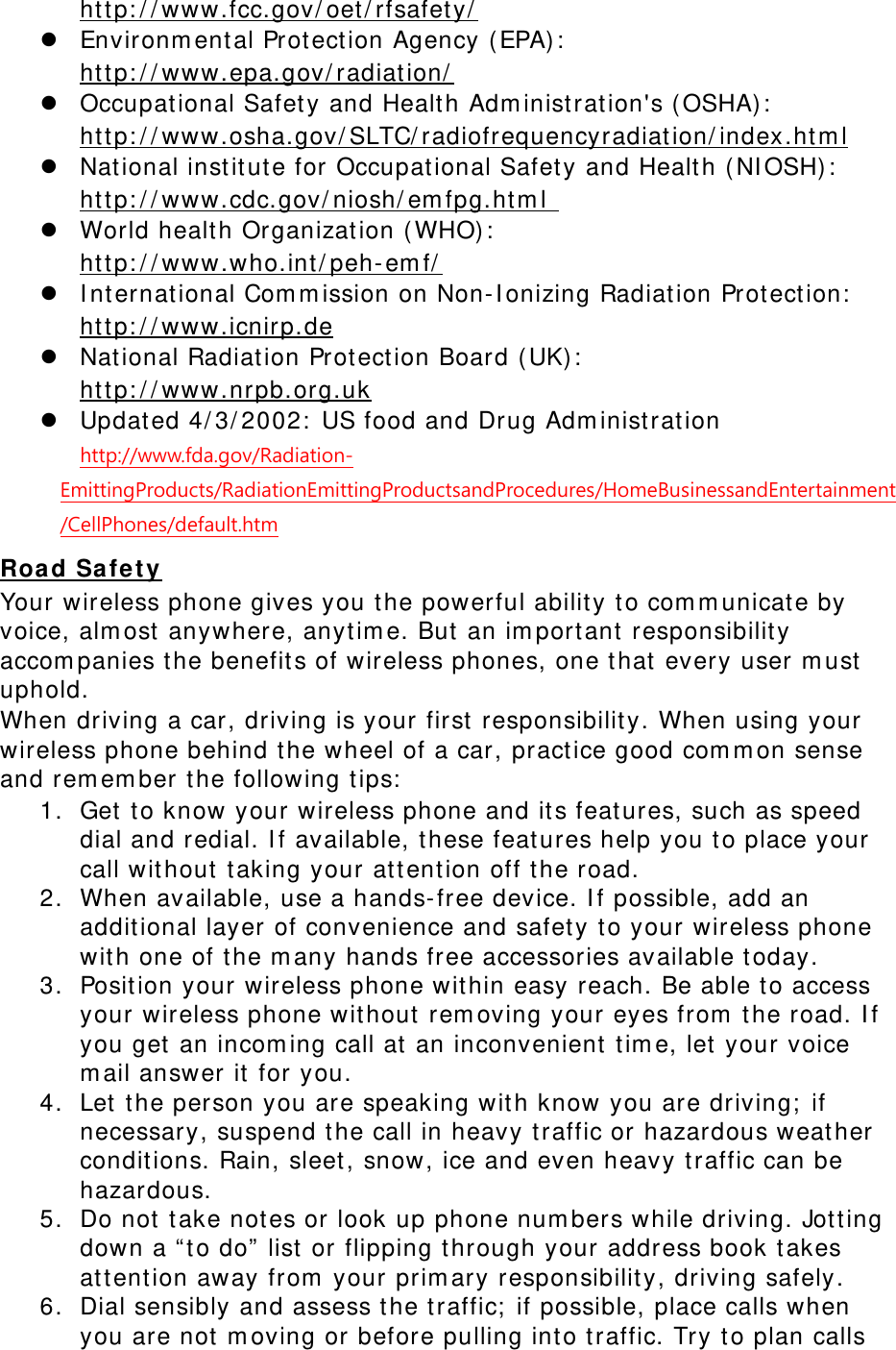  http://www.fcc.gov/oet/rfsafety/ z Environmental Protection Agency (EPA):  http://www.epa.gov/radiation/ z Occupational Safety and Health Administration's (OSHA):        http://www.osha.gov/SLTC/radiofrequencyradiation/index.html z National institute for Occupational Safety and Health (NIOSH):  http://www.cdc.gov/niosh/emfpg.html  z World health Organization (WHO):  http://www.who.int/peh-emf/ z International Commission on Non-Ionizing Radiation Protection:  http://www.icnirp.de z National Radiation Protection Board (UK):  http://www.nrpb.org.uk z Updated 4/3/2002: US food and Drug Administration  http://www.fda.gov/Radiation-EmittingProducts/RadiationEmittingProductsandProcedures/HomeBusinessandEntertainment/CellPhones/default.htm Road Safety Your wireless phone gives you the powerful ability to communicate by voice, almost anywhere, anytime. But an important responsibility accompanies the benefits of wireless phones, one that every user must uphold. When driving a car, driving is your first responsibility. When using your wireless phone behind the wheel of a car, practice good common sense and remember the following tips: 1. Get to know your wireless phone and its features, such as speed dial and redial. If available, these features help you to place your call without taking your attention off the road. 2. When available, use a hands-free device. If possible, add an additional layer of convenience and safety to your wireless phone with one of the many hands free accessories available today. 3. Position your wireless phone within easy reach. Be able to access your wireless phone without removing your eyes from the road. If you get an incoming call at an inconvenient time, let your voice mail answer it for you. 4. Let the person you are speaking with know you are driving; if necessary, suspend the call in heavy traffic or hazardous weather conditions. Rain, sleet, snow, ice and even heavy traffic can be hazardous. 5. Do not take notes or look up phone numbers while driving. Jotting down a &ldquo;to do&rdquo; list or flipping through your address book takes attention away from your primary responsibility, driving safely. 6. Dial sensibly and assess the traffic; if possible, place calls when you are not moving or before pulling into traffic. Try to plan calls 
