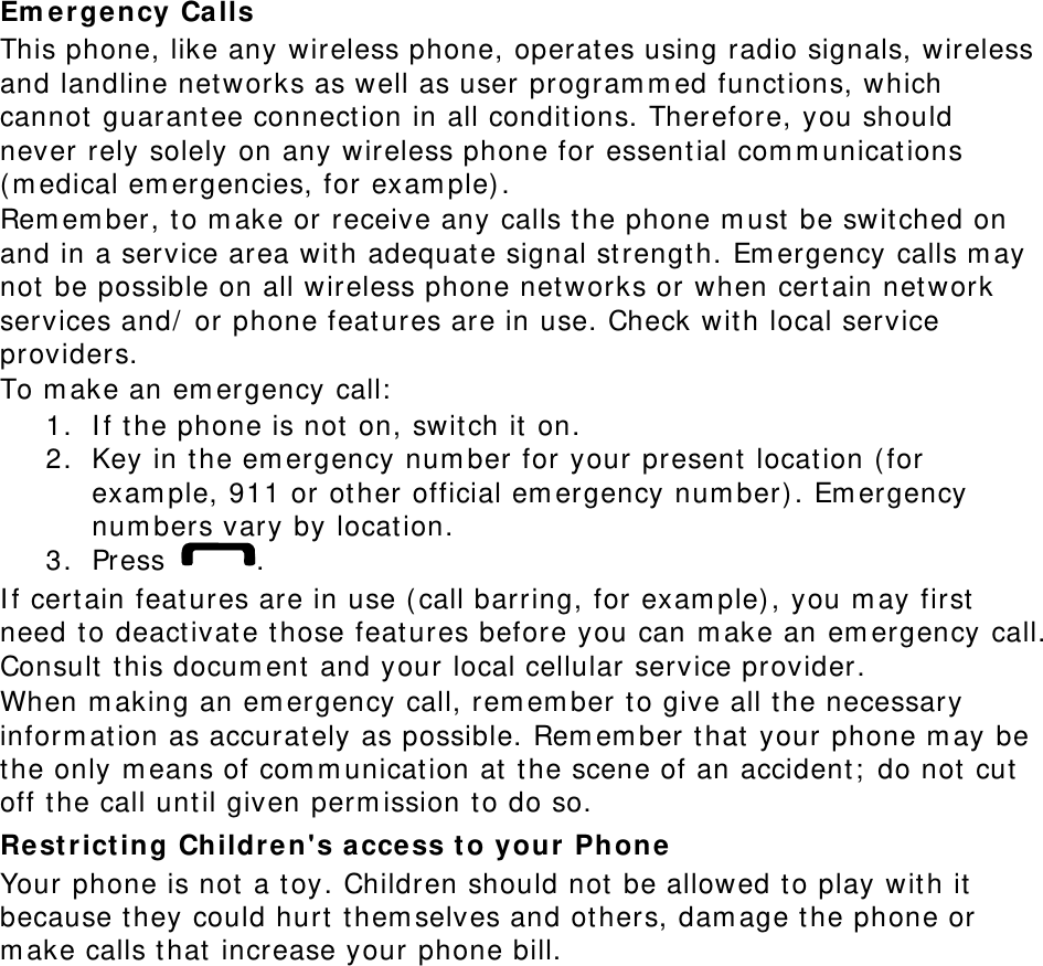 Emergency Calls This phone, like any wireless phone, operates using radio signals, wireless and landline networks as well as user programmed functions, which cannot guarantee connection in all conditions. Therefore, you should never rely solely on any wireless phone for essential communications (medical emergencies, for example). Remember, to make or receive any calls the phone must be switched on and in a service area with adequate signal strength. Emergency calls may not be possible on all wireless phone networks or when certain network services and/ or phone features are in use. Check with local service providers. To make an emergency call: 1. If the phone is not on, switch it on. 2. Key in the emergency number for your present location (for example, 911 or other official emergency number). Emergency numbers vary by location. 3. Press  . If certain features are in use (call barring, for example), you may first need to deactivate those features before you can make an emergency call. Consult this document and your local cellular service provider. When making an emergency call, remember to give all the necessary information as accurately as possible. Remember that your phone may be the only means of communication at the scene of an accident; do not cut off the call until given permission to do so. Restricting Children's access to your Phone Your phone is not a toy. Children should not be allowed to play with it because they could hurt themselves and others, damage the phone or make calls that increase your phone bill. 
